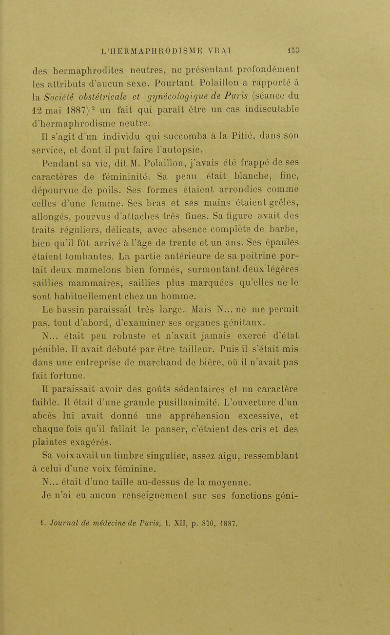 des hermaphrodites neutres, ne présentant profondément les attributs d'aucun sexe. Pourtant Polaillon a rapporté à la Société obstétricale et gynécologique de Paris (séance du 12 mai 1887) - un fait qui paraît être un cas indiscutable d'hermaphrodisme neutre. Il s'agit d'un individu qui succomba k la Pitié, dans son service, et dont il put faire l'autopsie. Pendant sa vie, dit M. Polaillon, j'avais été frappé de ses caractères de fémininité. Sa peau était blanche, fine, dépourvue de poils. Ses formes étaient arrondies comme celles d'une femme. Ses bras et ses mains étaient grêles, allongés, pourvus d'attaches très fines. Sa figure avait des traits réguliers, délicats, avec absence complète de barbe, bien qu'il fut arrivé à l'âge de trente et un ans. Ses épaules étaient tombantes. La partie antérieure de sa poitrine por- tait deux mamelons bien formés, surmontant deux légères saillies mammaires, saillies plus marquées qu'elles ne le sont habituellement chez un homme. Le bassin paraissait très large. Mais N... ne me permit pas, tout d'abord, d'examiner ses organes génitaux. N... était peu robuste et n'avait jamais exercé d'état pénible. Il avait débuté par êti-e tailleur. Puis il s'était mis dans une entreprise de marchand de bière, où il n'avait pas fait fortune. Il paraissait avoir des goûts sédentaires et un caractère faible. Il était d'une grande pusillanimité. L'ouverture d'un abcès lui avait donné une appréhension excessive, et chaque fois qu'il fallait le panser, c'étaient des cris et des plaintes exagérés. Sa voix avait un timbre singulier, assez aigu, ressemblant à celui d'une voix féminine. N... était d'une taille au-dessus de la moyenne. Je n'ai eu aucun renseignement sur ses fonctions géni- 1. Journal de médecine de Paris, t. XII, p. 810, 1887.