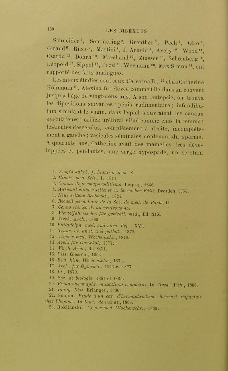 ^•^^ LES BISEXUÉS Schneider', S6mmering=, Grenther ^ Pech \ Olto=, Girand«, Ricco^ Martini», J.Arnold, Avery, Wood'\ Czarda'-, Dohrn'^ Marchandas Zinsser', Schœnberg Léopold'S SippeU«, PozziWermannMax Simon^', ont rapporté des faits analogues. Lesmieux étudiés sont ceux d'Alexina B. ..^^ et de Catherine Hohmann -\ Alexina fut élevée comme Pille dans un couvent jusqu'à l'âge de vingt-deux ans. A son autopsie, on trouva les diposilions suivantes : pénis rudimentaire ; infundibu- lum simulant le vagin, dans lequel s'ouvraient les canaux éjaculateurs ; orifice urélhral situé comme chez la femme ; testicules descendus, complètement à droite, incomplète- ment k gauche ; vésicules séminales contenant du sperme. A quarante ans, Catherine avait des mamelles très déve- loppées et pendantes, une verge hypospade, un scrotum 1. Kopp's Jahrb. f. Staatsarzneik. X. 2. llluslr. med. Zeit., I, 1817. 3. Cnmm. dejiermaphrodilismo. Leipzig, 1846. 4. Auswalil einifjer seltener u. lerreicher Fcille. Dresden, 1838. 5. Neue sellene Beobacht., 1824. G. Recueil ■périodique de la Soc. de méd. de Paris, II. 7. Cetmo slorico di un neuLrouomo. 8. VierteJjahresschr. filr gerichll. med., Bd XIX. 9. Virch. Arch., 18G9. 10. P/iiladelph. med. and surg. Rep., XVI. 11. Trans. of. anit. and pathol., 1872. 12. Wiener med. Woclienschr., 1876. 13. Arck. fur GynœkoL, 1877. 11. Virch. Arch., BJ XCII. 15. Diss. Giessen., 1803. 16. Rerl. klin. Wochenschr., 1873. 17. Arch. fûr Gynsskol., 1873 et 1877. 18. Id., 1879. 19. Soc. de biologie, 1884 et 1885. 20. Pseudo-hermaphr. musculinus completus. In Virch. Arch., 1886. 21. InauQ. Diss. Erlangeii, 1886. 22. Goujon. Elude d'un cas d'hermaphrodisme bisexuel imparfail chez Vhomme. la Jour, de l'AriaL, 18&^. 23. Rokitanski. Wie?ier med. Wochenschr., 1868.