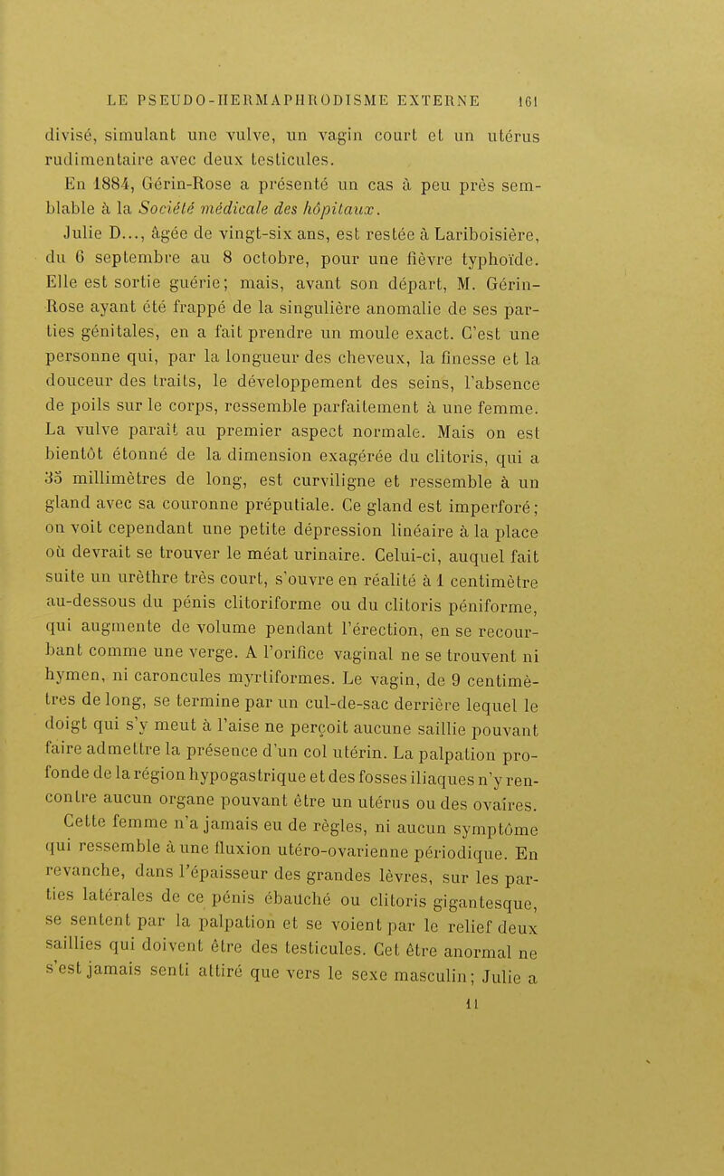 divisé, simulant une vulve, un vagin court et un utérus rudimentaire avec deux testicules. En 1884, Gérin-Rose a présenté un cas à peu près sem- blable à la Société médicale des hôpitaux. Julie D..., âgée de vingt-six ans, est restée à Lariboisière, du 6 septembre au 8 octobre, pour une fièvre typhoïde. Elle est sortie guérie; mais, avant son départ, M. Gérin- Rose ayant été frappé de la singulière anomalie de ses par- ties génitales, en a fait prendre un moule exact. C'est une personne qui, par la longueur des cheveux, la finesse et la douceur des traits, le développement des seins, l'absence de poils sur le corps, ressemble parfaitement à une femme. La vulve paraît au premier aspect normale. Mais on est bientôt étonné de la dimension exagérée du clitoris, qui a 33 millimètres de long, est curviligne et ressemble à un gland avec sa couronne préputiale. Ce gland est imperforé; on voit cependant une petite dépression linéaire à la place où devrait se trouver le méat urinaire. Celui-ci, auquel fait suite un urèthre très court, s'ouvre en réalité à 1 centimètre au-dessous du pénis clitoriforme ou du clitoris péniforme, qui augmente de volume pendant l'érection, en se recour- bant comme une verge. A l'orifice vaginal ne se trouvent ni hymen, ni caroncules myrliformes. Le vagin, de 9 centimè- tres de long, se termine par un cul-de-sac derrière lequel le doigt qui s'y meut à l'aise ne perçoit aucune saillie pouvant faire admettre la présence d'un col utérin. La palpation pro- fonde de la région hypogastrique et des fosses iliaques n'y ren- contre aucun organe pouvant être un utérus ou des ovaires. Cette femme n'a jamais eu de règles, ni aucun symptôme qui ressemble à une fluxion utéro-ovarienne périodique. En revanche, dans l'épaisseur des grandes lèvres, sur les par- ties latérales de ce pénis ébauché ou clitoris gigantesque, se sentent par la palpation et se voient par le relief deux saillies qui doivent être des testicules. Cet être anormal ne s'est jamais senti attiré que vers le sexe masculin; Julie a il