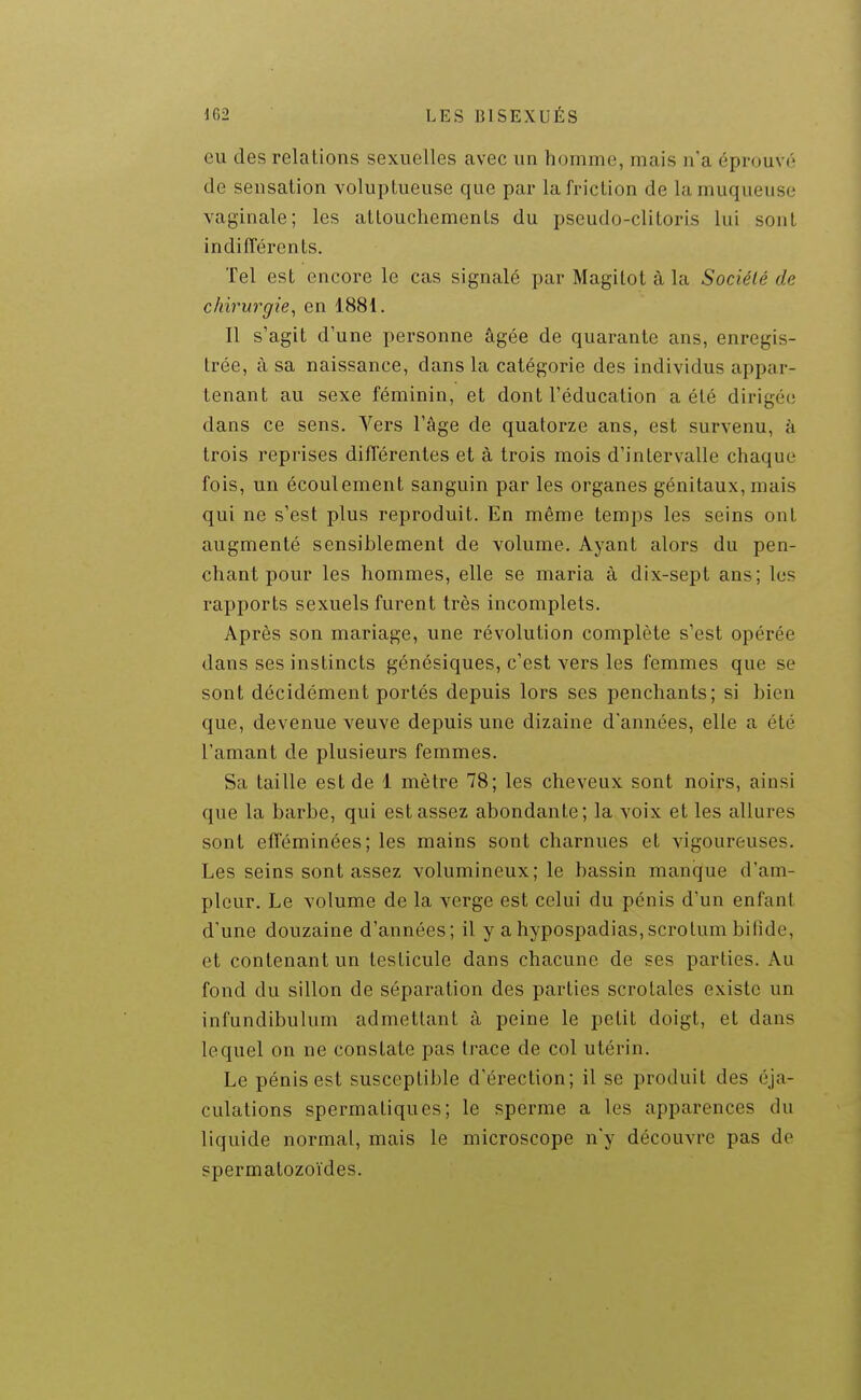 eu des relations sexuelles avec un homme, mais n'a éprouvé de sensation voluptueuse que par la friction de la muqueuse vaginale; les attouchements du pseudo-clitoris lui sont indifTérents. Tel est encore le cas signalé par Magitot à la Société de chirurgie, en 1881. Il s'agit d'une personne âgée de quarante ans, enregis- trée, à sa naissance, dans la catégorie des individus appar- tenant au sexe féminin, et dont l'éducation a été dirigée dans ce sens. Vers l'âge de quatorze ans, est survenu, à trois reprises différentes et à trois mois d'intervalle chaque fois, un écoulement sanguin par les organes génitaux, mais qui ne s'est plus reproduit. En même temps les seins ont augmenté sensiblement de volume. Ayant alors du pen- chant pour les hommes, elle se maria à dix-sept ans; les rapports sexuels furent très incomplets. Après son mariage, une révolution complète s'est opérée dans ses instincts génésiques, c'est vers les femmes que se sont décidément portés depuis lors ses penchants; si bien que, devenue veuve depuis une dizaine d'années, elle a été l'amant de plusieurs femmes. Sa taille est de 1 mètre 78; les cheveux sont noirs, ainsi que la barbe, qui est assez abondante; la voix et les allures sont efféminées; les mains sont charnues et vigoureuses. Les seins sont assez volumineux; le bassin manque d'am- pleur. Le volume de la verge est celui du pénis d'un enfant d'une douzaine d'années; il y a hypospadias,scrotum bifide, et contenant un testicule dans chacune de ses parties. Au fond du sillon de séparation des parties scrotales existe un infundibulum admettant à peine le petit doigt, et dans lequel on ne constate pas trace de col utérin. Le pénis est susceptible d'érection; il se produit des éja- culations spermatiques ; le sperme a les apparences du liquide normal, mais le microscope n'y découvre pas de spermatozoïdes.