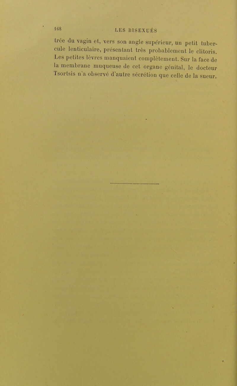 Irce du vagin et, vers son angle supérieur, un petit tuber- cule lenticulaire, présentant très probablement le clitoris. Les petites lèvres manquaient complètement. Sur la face de la membrane muqueuse de cet organe génital, le docteur Tsortsis n'a observé d'autre sécrétion que celle de la sueur.