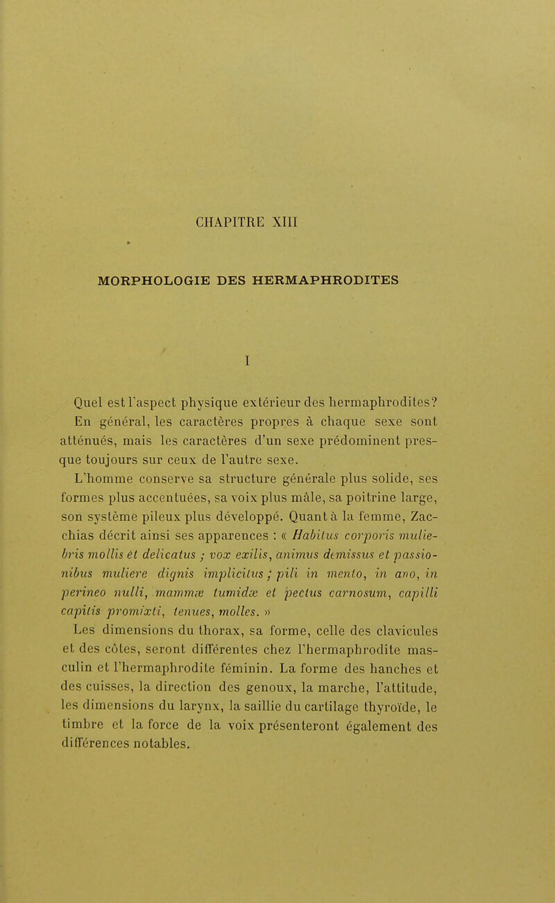 MORPHOLOGIE DES HERMAPHRODITES I Quel eslTaspect physique extérieur des hermaphrodites? En général, les caractères propres à chaque sexe sont atténués, mais les caractères d'un sexe prédominent pres- que toujours sur ceux de l'autre sexe. L'homme conserve sa structure générale plus solide, ses formes plus accentuées, sa voix plus mâle, sa poitrine large, son système pileux plus développé. Quant à la femme, Zac- chias décrit ainsi ses apparences ; (( Habilus corporis midie- bris mollis èt delicatus ; vox exilis, animus dtmissus et passio- nibus muliere dignis implicilits ; pili in menlo, in ano, in perineo nulli, mammie iumidse et pectus carnosum, capilli capilis promixti, tenues, molles. » Les dimensions du thorax, sa forme, celle des clavicules et des côtes, seront différentes chez l'hermaphrodite mas- culin et l'hermaphrodite féminin. La forme des hanches et des cuisses, la direction des genoux, la marche, l'attitude, les dimensions du larynx, la saillie du cartilage thyroïde, le timbre et la force de la voix présenteront également des différences notables.