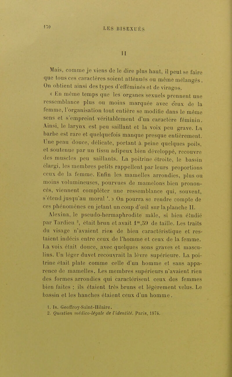 II Mais, comme je viens de le dire plus haut, il peut se faire que tous ces caractères soient atténués ou même mélangés. On obtient ainsi des types d'efïeminéset de viragos. « En même temps que les organes sexuels prennent une ressemblance plus ou moins marquée avec ceux de la femme, l'organisation tout entière se modifie dans le même sens et s'empreint véritablement d'un caractère féminin. Ainsi, le larynx est peu saillant et la voix peu grave. La barbe est rare et quelquefois manque presque entièrement. Une peau douce, délicate, portant à peine quelques poils, et soutenue par un tissu adipeux bien développé, recouvre des muscles peu saillants. La poitrine étroite, le bassin élargi, les membres petits rappellent par leurs proportions ceux de la femme. Enfin les mamelles arrondies, plus ou moins volumineuses, pourvues de mamelons bien pronon- cés, viennent compléter une ressemblance qui, souvent, s'étend jusqu'au moral '. » On pourra se rendre compte de ces phénomènes en jetant un coup d'œil sur la planche II. Alexina, le pseudo-hermaphrodite mâle, si bien étudié par Tardieu -, était brun et avait l'^.SO de taille. Les traits du visage n'avaient rien de bien caractéristique et res- taient indécis entre ceux de l'homme et ceux de la femme. La voix était douce, avec quelques sons graves et mascu- lins. Un léger duvet recouvrait la lèvre supérieure. La poi- trine était plate comme celle d'un homme el sans appa- rence de mamelles. Les membres supérieurs n'avaient rien des formes arrondies qui caractérisent ceux des femmes bien faites ; ils étaient très bruns et légèrement velus. Le bassin et les hanches étaient ceux d'un homme. 1. Is. Geoffroy-Saint-IIilairc. 2. Question médico-légale de l'idenlilé. Paris, 1874.