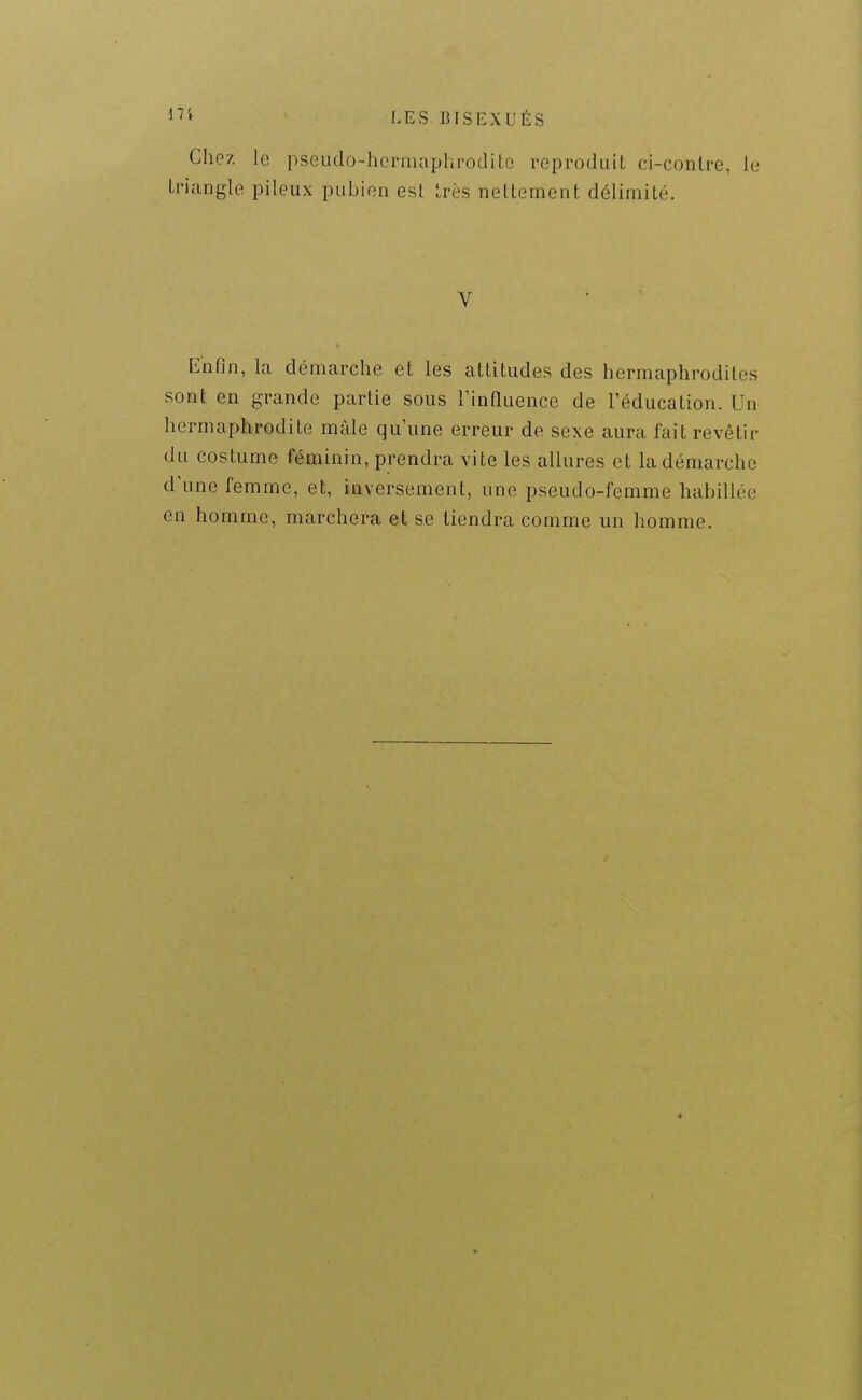 1*'' LES BISEXUÉS Chez le pscudo-hennapla-odiLe repi-oduiL ci-conlre, le Li'iangle pileux pubien est très netlemeat délimité. V Enfin, la démarche et les attitudes des hermaphrodites sont en grande partie sous l'influence de l'éducation. Un hermaphrodite mâle qu'une erreur de sexe aura fait revêtir du costume féminin, prendra vite les allures et la démarche d'une femme, et, inversement, une pseudo-femme habillée en homme, marchera et se tiendra comme un homme.