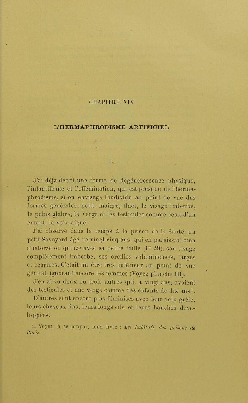 L'HERMAPHRODISME ARTIFICIEL I, « J'ai déjà décrit une forme de dégénérescence physique, Tinfanlilisme et reffémiaalion, qui est presque de l'iierma- phrodisme, si on envisage l'individu au point de vue des formes générales : petit, maigre, fluet, le visage imberbe, le pubis glabre, la verge et les testicules comme ceux d'un enfant, la voix aiguë. J'ai observé dans le temps, à la prison de la Santé, un petit Savoyard âgé de vingt-cinq ans, qui en paraissait bien quatorze ou quinze avec sa petite taille (1,49), son visage complètement imberbe, ses oreilles volumineuses, larges cl écartées. C'était un être très inférieur au point de vue génital, ignorant encore les femmes (Voyez planche III). J'en ai vu deux ou trois autres qui, à vingt ans, avaient des testicules et une verge comme des enfants de dix ans'. D'autres sont encore plus féminisés avec leur voix grêle, leurs cheveux fins, leurs longs cils et leurs hanches. déve- loppées. i. Voyez, à ce propos, mon livre : Le^ haôilués des jjrisoiis de Paris.