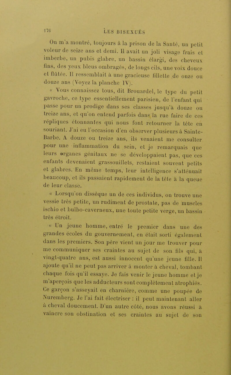 On ma montré, toujours à la prison de la Santé, un petit voleur de seize ans et demi. Il avait un joli visage frais et imberbe, un pubis glabre, un bassin élargi, des cheveux Jîns, des yeux bleus ombragés, de longs cils, une voix douce et Ilûtée. Il ressemblait à une gracieuse fillette de onze ou douze ans (Voyez la planche IV). « Vous connaissez tous, dit Brouardel, le type du petit gavroche, ce type essentiellement parisien, de l'enfant qui passe pour un prodige dans ses classes jusqu'à douze ou treize ans, et qu'on entend parfois dans la rue faire de ces répliques étonnantes qui nous font retourner la tête en souriant. J'ai eu l'occasion d'en observer plusieurs à Sainte- Barbe. A douze ou treize ans, ils venaient me consulter pour une inflammation du sein, et je remarquais que leurs arganes génitaux ne se développaient pas, que ces enfants devenaient grassouillets, restaient souvent petits et glabres. En même temps, leur intelligence s'atténuait beaucoup, et ils passaient rapidement de la tête à la queue de leur classe. « Lorsqu'on dissèque un de ces individus, on trouve une vessie très petite, un rudiment de prostate, pas de muscles ischio et bulbo-caverneux, une toute petite verge, un bassin très étroit. « Un jeune homme, entré le premier dans une des grandes écoles du gouvernement, en était sorti également dans les premiers. Son père vient un jour me trouver pour me communiquer ses craintes au sujet de son fils qui, à vingt-quatre ans, est aussi innocent qu'une jeune fille. Il ajoute qu'il ne peut pas arriver à monter à cheval, tombant chaque fois qu'il essaye. Je fais venir le jeune homme et je m'aperçois que les adducteurs sont complètement atrophiés. Ce garçon s'asseyait en charnière, comme une poupée de Nuremberg. Je l'ai fait électriser : il peut maintenant aller à cheval doucement. D'un autre côté, nous avons réussi à vaincre son obstination et ses craintes au sujet de son