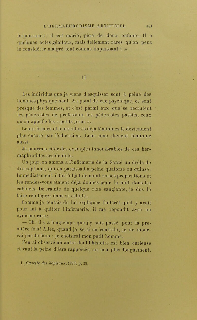 impuissance; il est marié, père de deux enfants. Il a quelques actes génitaux, mais tellement rares qu'on peut le considérer malgré tout comme impuissant'. » II Les individus que je viens d'esquisser sont à peine des hommes physiquement. Au point de vue psychique, ce sont presque des femmes, et c'est parmi eux que se recrutent les pédérastes de profession, les pédérastes passifs, ceux qu'on appelle les « petits jésus ». Leurs formes et leurs allures déjà féminines le deviennent plus encore par l'éducation. Leur âme devient féminine aussi. Je pourrais citer des exemples innombrables de ces her- maphrodites accidentels. Un jour, on amena à l'infirmerie de la Santé un drôle de dix-sept ans, qui en paraissait à peine quatorze ou quinze. Immédiatement, il fut l'objet de nombreuses propositions et les rendez-vous étaient déjà donnés pour la nuit dans les cabinets. De crainte de quelque rixe sanglante, je dus le faire réintégrer dans sa cellule. Comme je tentais de lui expliquer l'intérêt qu'il y avait pour lui à quitter l'infirmerie, il me répondit avec un cynisme rare : — Oh! il y a longtemps que j'y suis passé pour la pre- mière fois! Allez, quand je serai en centrale, je ne mour- rai pas de faim : je choisirai mon petit homme. J'en ai observé un autre dont l'histoire est bien curieuse et vaut la peine d'être rapportée un peu plus longuement. 1. Gazelle des hôpilaiix, 1887, p. 59.