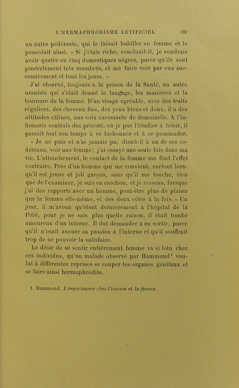 un autre pédéraste, qui le faisait habiller en femme et le possédait ainsi. « Si j'étais riche, concluait-il, je voudrais avoir quatre ou cinq domestiques nègres, parce qu'ils sont généralement très membrés, et me faire voir par eux suc- cessivement et tous les jours. » J'ai observé, toujours à la prison de la Santé, un autre uraniste qui s'était donné le lang'age, les manières et la tournure de la femme. D'un visage agréable, avec des traits réguliers, des cheveux fins, des yeux bleus et doux, il a des attitudes câlines, une voix caressante de demoiselle. A l'in- firmerie centrale des prisons, où je pus l'étudier à loisir, il passait tout son temps à se bichonner et à se pommader, « Je ne puis et n'ai jamais pu, disait-il à un de ses co- détenus, voir une femme; j'ai essayé une seule fois dans ma vie. L'attouchement, le contact de la femme me font l'efifet contraire. Près d'un homme qui me convient, surtout lors- qu'il est jeune et joli garçon, sans qu'il me touche, rien que de l'examiner, je suis en érection, et je ressens, lorsque j'ai des rapports avec un homme, peut-être plus de plaisir que la femme elle-même, et des deux côtés à la fois. » Un jour, il m'avoua qu'étant dernièrement à l'hôpital de la Pitié, pour je ne sais plus quelle raison, il était tombé amoureux d'un interne. Il dut demander à en sortir, parce qu'il n'osait avouer sa passion à l'interne et qu'il souffrait trop de ne pouvoir la satisfaire. Le désir de se sentir entièrement femme va si loin chez ces individus, qu'un malade observé par Hammond' vou- lut à différentes reprises se couper les organes génitaux et se faire ainsi hermaphrodite. 1. Hammond. Limpuissance chez Vhomme et la femme.