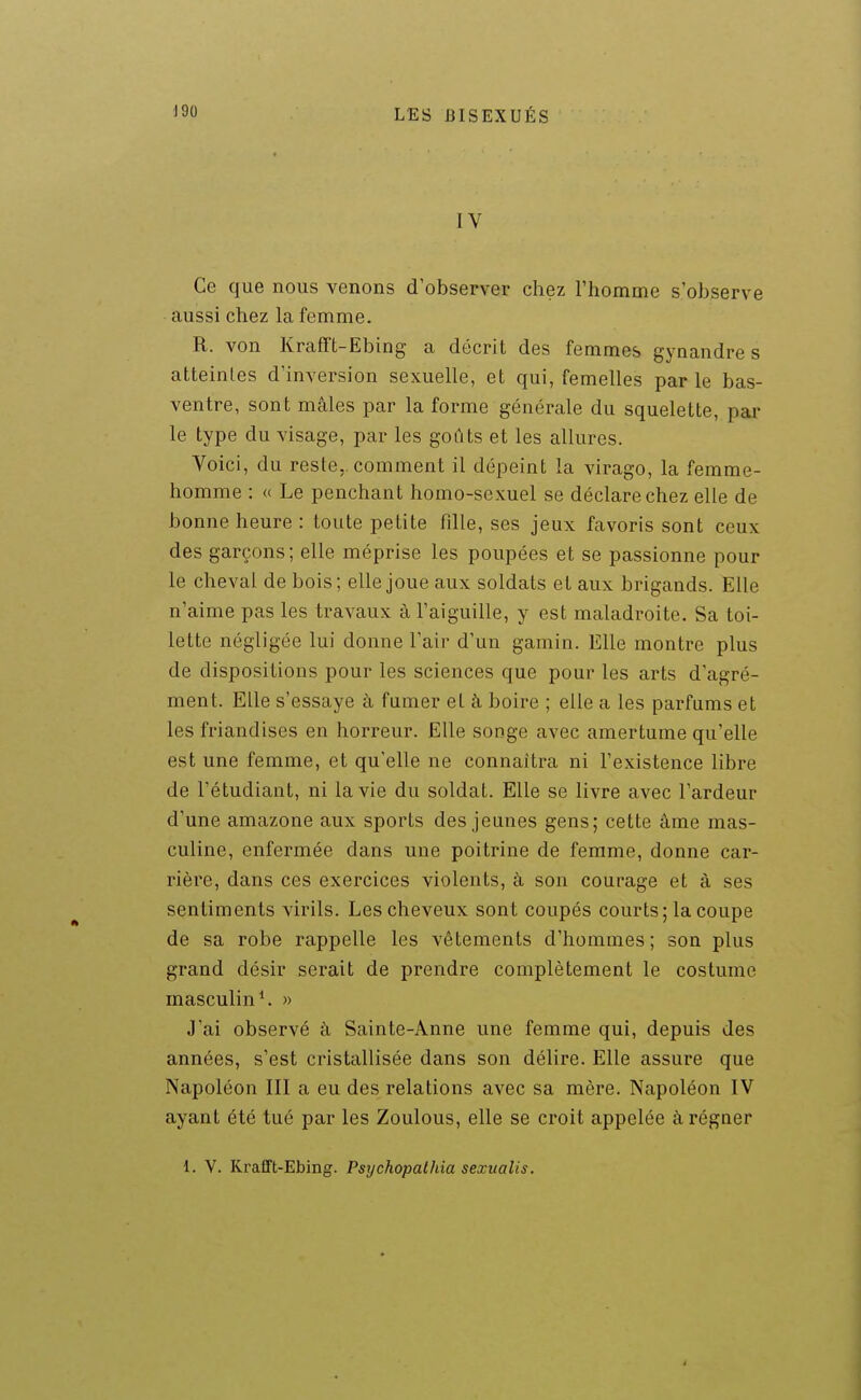 IV Ce que nous venons d'observer chez l'homme s'observe aussi chez la femme. R. von Krafft-Ebing a décrit des femmes gynandre s atteintes d'inversion sexuelle, et qui, femelles parle bas- ventre, sont mâles par la forme générale du squelette, par le type du visage, par les goûts et les allures. Voici, du reste,, comment il dépeint la virago, la femme- homme : « Le penchant homo-sexuel se déclare chez elle de bonne heure : toute petite fille, ses jeux favoris sont ceux des garçons; elle méprise les poupées et se passionne pour le cheval de bois; elle joue aux soldats et aux brigands. Elle n'aime pas les travaux à l'aiguille, y est maladroite. Sa toi- lette négligée lui donne l'air d'un gamin. Elle montre plus de dispositions pour les sciences que pour les arts d'agré- ment. Elle s'essaye à fumer et à boire ; elle a les parfums et les friandises en horreur. Elle songe avec amertume qu'elle est une femme, et qu'elle ne connaîtra ni l'existence libre de l'étudiant, ni la vie du soldat. Elle se livre avec l'ardeur d'une amazone aux sports des jeunes gens; cette âme mas- culine, enfermée dans une poitrine de femme, donne car- rière, dans ces exercices violents, à son courage et à ses sentiments virils. Les cheveux sont coupés courts; la coupe de sa robe rappelle les vêtements d'hommes; son plus grand désir serait de prendre complètement le costume masculin ^ » J'ai observé à Sainte-Anne une femme qui, depuis des années, s'est cristallisée dans son délire. Elle assure que Napoléon 111 a eu des relations avec sa mère. Napoléon IV ayant été tué par les Zoulous, elle se croit appelée à régner 1. V. Krafft-Ebing. Psychopathia sexualis.