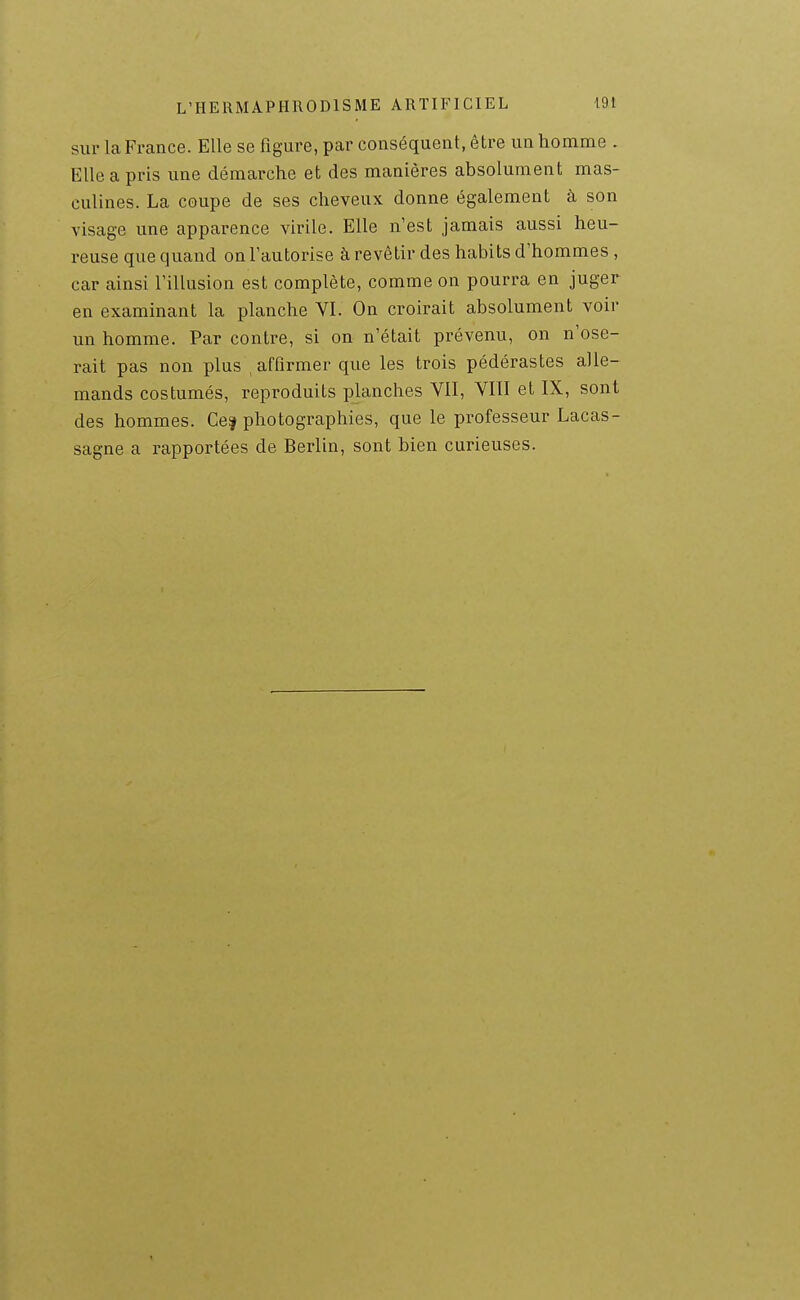 sur la France. Elle se figure, par conséquent, être un homme . Elle a pris une démarche et des manières absolument mas- culines. La coupe de ses cheveux donne également à son visage une apparence virile. Elle n'est jamais aussi heu- reuse que quand on l'autorise à revêtir des habits d'hommes , car ainsi l'illusion est complète, comme on pourra en juger en examinant la planche VI. On croirait absolument voir un homme. Par contre, si on n'était prévenu, on n'ose- rait pas non plus , affirmer que les trois pédérastes alle- mands costumés, reproduits planches VIT, VIII et IX, sont des hommes. Ce^ photographies, que le professeur Lacas- sagne a rapportées de Berlin, sont bien curieuses.