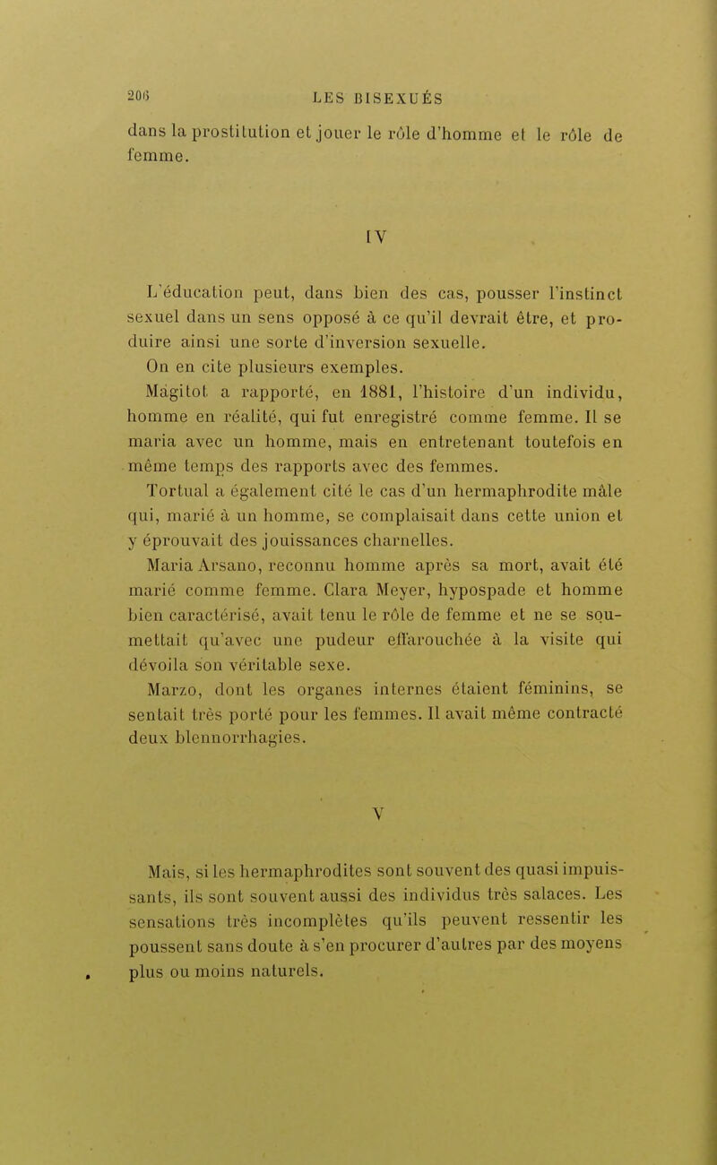 dans la prostitution et jouer le rôle d'homme et le rôle de femme. IV L'éducation peut, dans bien des cas, pousser l'instinct sexuel dans un sens opposé à ce qu'il devrait être, et pro- duire ainsi une sorte d'inversion sexuelle. On en cite plusieurs exemples. Màgitot a rapporté, en 1881, l'histoire d'un individu, homme en réalité, qui fut enregistré comme femme. Il se maria avec un homme, mais en entretenant toutefois en même temps des rapports avec des femmes. Tortual a également cité le cas d'un hermaphrodite mâle qui, marié à un homme, se complaisait dans cette union et y éprouvait des jouissances charnelles. Maria Ai'sano, reconnu homme après sa mort, avait été marié comme femme. Clara Meyer, hypospade et homme bien caractérisé, avait tenu le rôle de femme et ne se sou- mettait qu'avec une pudeur effarouchée à la visite qui dévoila son véritable sexe. Marzo, dont les organes internes étaient féminins, se sentait très porté pour les femmes. Il avait même contracté deux blcnnorrhagies. V Mais, si les hermaphrodites sont souvent des quasi impuis- sants, ils sont souvent aussi des individus très salaces. Les sensations très incomplètes qu'ils peuvent ressentir les poussent sans doute à s'en procurer d'autres par des moyens plus ou moins naturels.