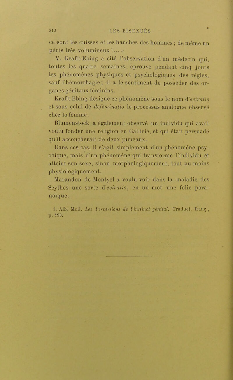 ce sont les cuisses et les hanches des hommes ; de même un pénis très volumineux « V. Ki'afft-Ebing a cité l'observation d'un médecin qui, toutes les quatre semaines, éprouve pendant cinq jours les phénomènes physiques et psychologiques des règles, sauf rhémorrhagie ; il a le sentiment de posséder des or- ganes génitaux féminins. KralTt-Ebing désigne ce phénomène sous le nom d'evb'atio et sous celui de defeminatio le processus analogue observé chez la femme. Blumenstock a également observé un individu qui avait voulu fonder une religion en Gallicie, et qui était persuadé qu'il accoucherait de deux jumeaux. Dans ces cas, il s'agit simplement d'un phénomène psy- chique, mais d'un phénomène qui transforme l'individu et atteint son sexe, sinon morphologiquement, tout au moins physiologiquement. Marandon de Montyel a voulu voir dans la maladie des Scythes une sorte d'eomz/io, en un mot une folie jjara- noïque. 1. Alb. Moll. Les Verversions de Vinslinct génital. Traduct. franc., p. 190.