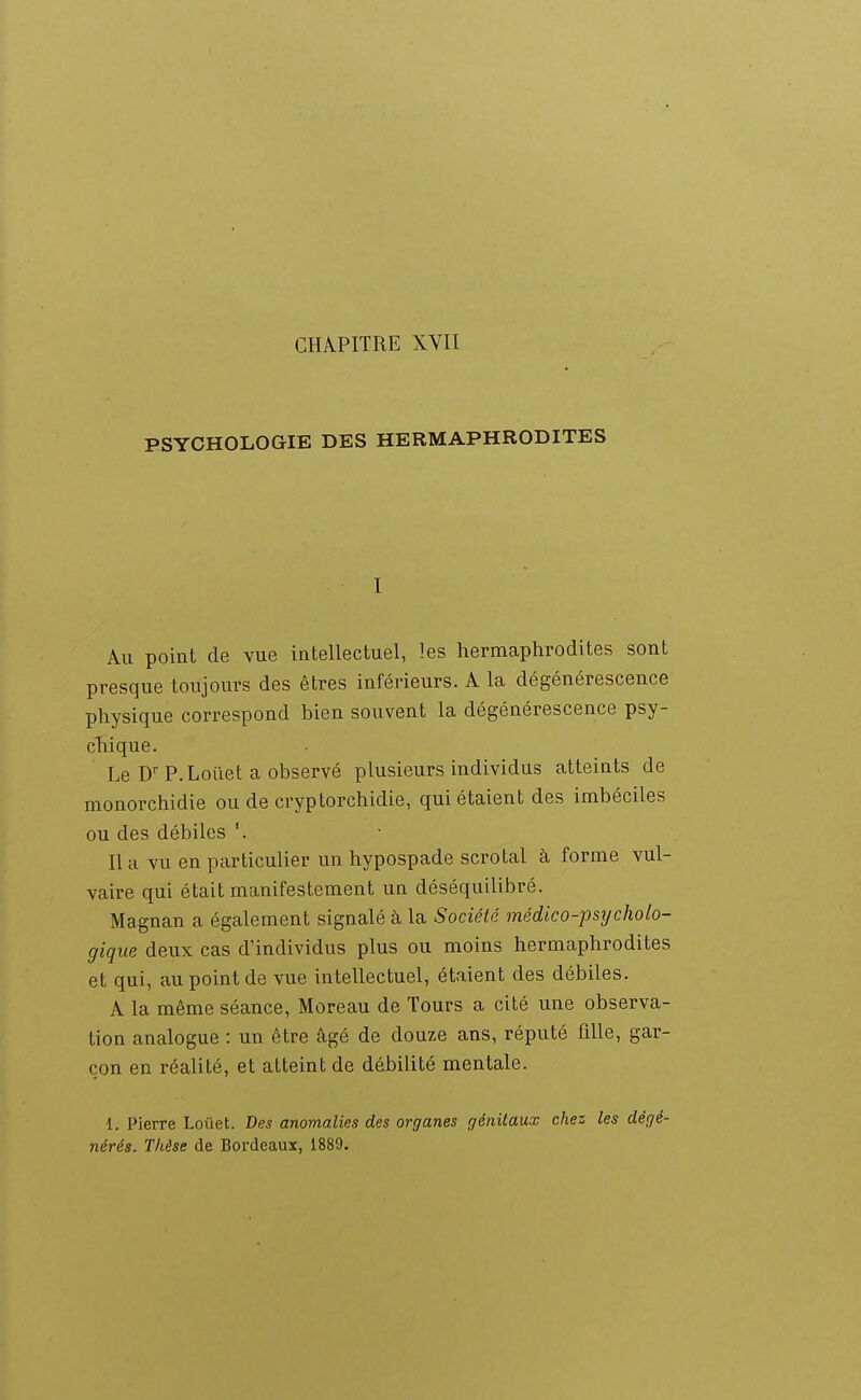 PSYCHOLOGIE DES HERMAPHRODITES I Au point de vue intellectuel, les hermaphrodites sont presque toujours des êtres inférieurs. A la dégénérescence physique correspond bien souvent la dégénérescence psy- cTiique. Le D'P.Loilet a observé plusieurs individus atteints de monorchidie ou de cryptorchidie, qui étaient des imbéciles ou des débiles lia vu en particulier un hypospade scrotal à forme vul- vaire qui était manifestement un déséquilibré. Magnan a également signalé à la Société médico-psycholo- gique deux cas d'individus plus ou moins hermaphrodites et qui, au point de vue intellectuel, étaient des débiles. A la même séance, Moreau de Tours a cité une observa- tion analogue : un être âgé de douze ans, réputé fille, gar- çon en réalité, et atteint de débilité mentale. 1. Pierre Loûet. Des anomalies des organes génitaux chez les dégé- nérés. Thèse de Bordeaux, 1889.