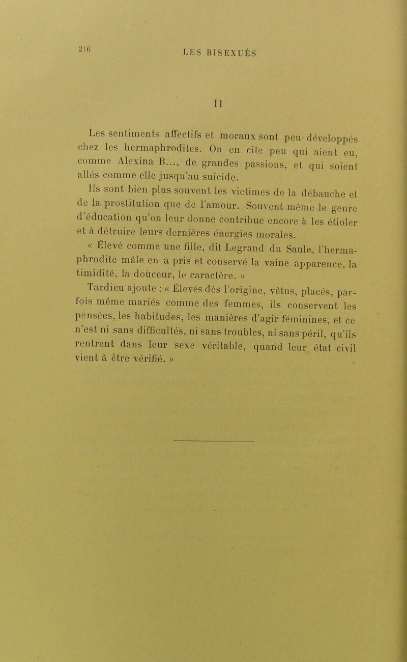 II Les senLimenls affectifs et moraux sont peu développés chez les hermaphrodites. On en cite peu qui aient eu comme Alexina B..., de grandes passions, et qui soient allés comme elle jusqu'au suicide. Ils sont bien plus souvent les victimes de la débauche et de la prostitution que de lamour. Souvent même le genre d'éducation qu'on leur donne contribue encore à les étioler et à détruire leurs dernières énergies morales. « Élevé comme une fille, dit Legrand du Saule, l'herma- phrodite mâle en a pris et conservé la vaine apparence, la timidité, la doiiceur, le caractère. » Tardîeu ajoute : « Élevés dès l'origine, vêtus, placés, par- fois même mariés comme des femmes, ils conservent les pensées, les habitudes, les manières d'agir féminines, et ce n'est ni sans difficultés, ni sans troubles, ni sans péril, qu'ils rentrent dans leur sexe véritable, quand leur état civil vient à être vérifié. »