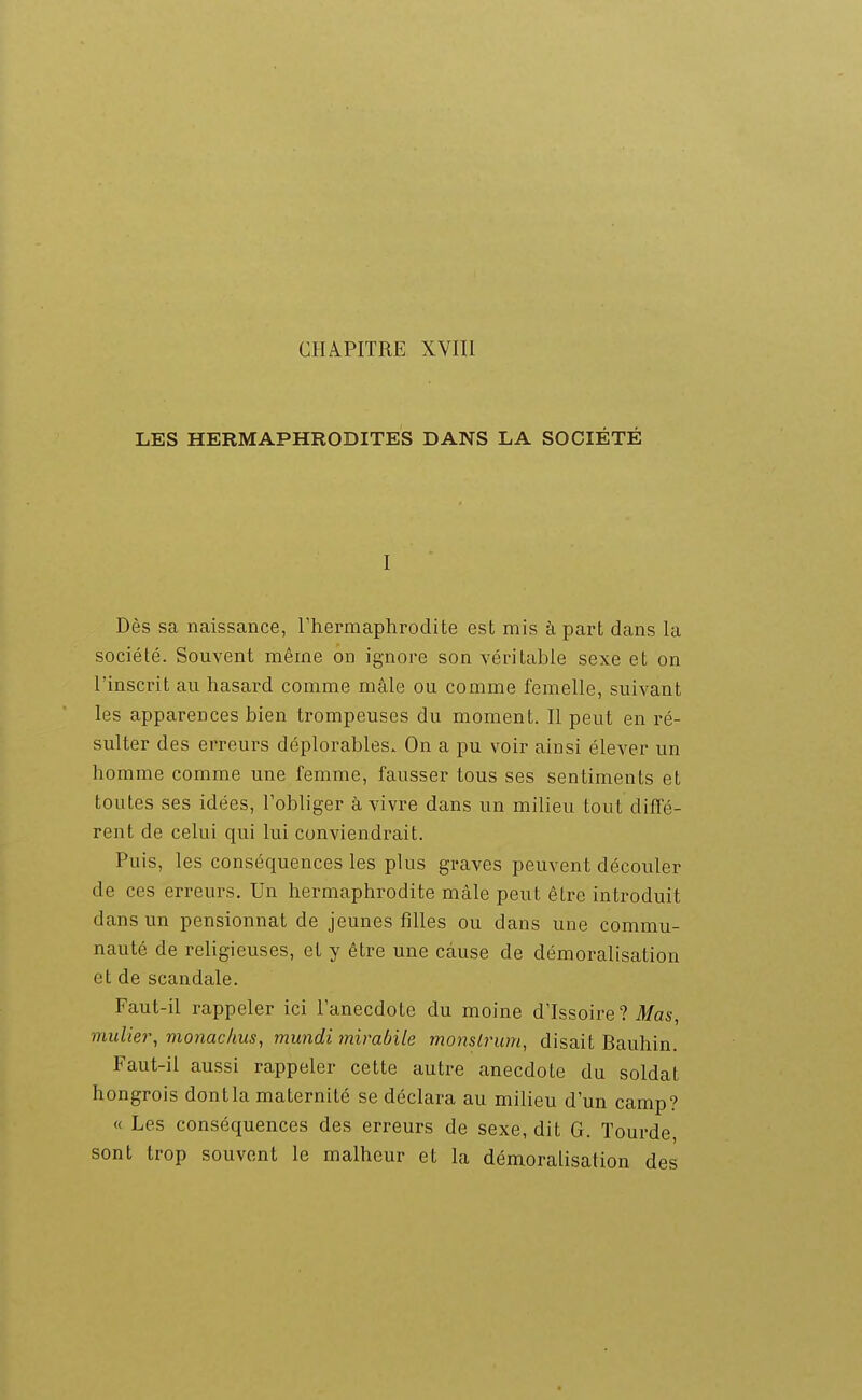 LES HERMAPHRODITES DANS LA SOCIÉTÉ I Dès sa naissance, l'hermaphrodite est mis à part dans la société. Souvent même on ignore son véritable sexe et on l'inscrit au hasard comme mâle ou comme femelle, suivant les apparences bien trompeuses du moment. Il peut en ré- sulter des erreurs déplorables. On a pu voir ainsi élever un homme comme une femme, fausser tous ses sentiments et toutes ses idées, l'obliger à vivre dans un milieu tout diffé- rent de celui qui lui conviendrait. Puis, les conséquences les plus graves peuvent découler de ces erreurs. Un hermaphrodite mâle peut être introduit dans un pensionnat de jeunes filles ou dans une commu- nauté de religieuses, et y être une cause de démoralisation et de scandale. Faut-il rappeler ici l'anecdote du moine d'Issoire? il/as, millier, monac/ius, mundi mirabile monslrum, disait Bauhin. Faut-il aussi rappeler cette autre anecdote du soldat hongrois dont la maternité se déclara au milieu d'un camp? « Les conséquences des erreurs de sexe, dit G. Tourde, sont trop souvent le malheur et la démoralisation des