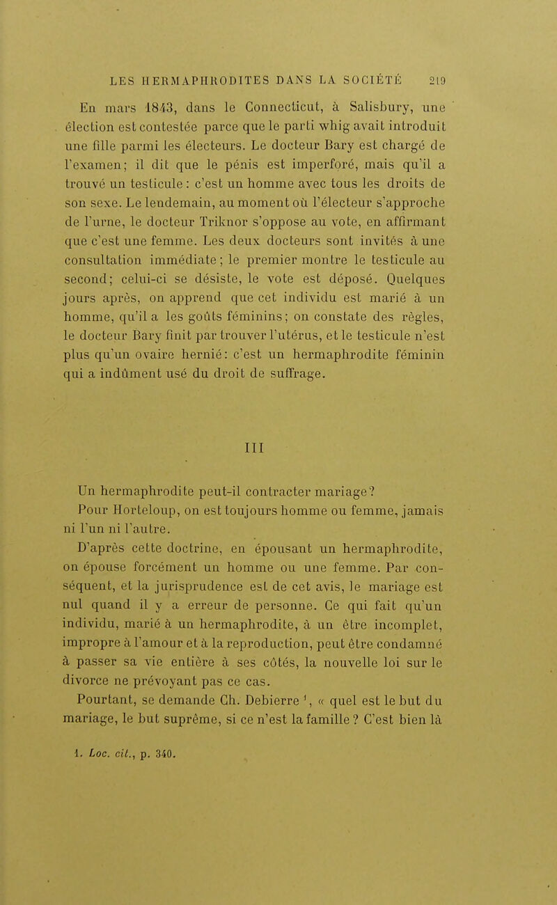 En mars 1843, dans le Conneclicut, à Salisbury, une élection est contestée parce que le parti whig avait introduit une fille parmi les électeurs. Le docteur Bary est chargé de l'examen; il dit que le pénis est imperforé, mais qu'il a trouvé un testicule : c'est un homme avec tous les droits de son sexe. Le lendemain, au moment où l'électeur s'approche de l'urne, le docteur Triknor s'oppose au vote, en affirmant que c'est une femme. Les deux docteurs sont invités à une consultation immédiate; le premier montre le testicule au second; celui-ci se désiste, le vote est déposé. Quelques jours après, on apprend que cet individu est marié à un homme, qu'il a les goûts féminins; on constate des règles, le docteur Bary finit par trouver l'utérus, et le testicule n'est plus qu'un ovaire hernié: c'est un hermaphrodite féminin qui a indûment usé du droit de sufî'rage. III Un hermaphrodite peut-il contracter mariage? Pour Horteloup, on est toujours homme ou femme, jamais ni l'un ni l'autre. D'après cette doctrine, en épousant un hermaphrodite, on épouse forcément un homme ou une femme. Par con- séquent, et la jurisprudence est de cet avis, le mariage est nul quand il y a erreur de personne. Ce qui fait qu'un individu, marié à un hermaphrodite, à un être incomplet, impropre à l'amour et à la reproduction, peut être condamné à passer sa vie entière à ses côtés, la nouvelle loi sur le divorce ne prévoyant pas ce cas. Pourtant, se demande Ch. Debierre ^ « quel est le but du mariage, le but suprême, si ce n'est la famille ? C'est bien là 1. Loc. cit., p. 340.