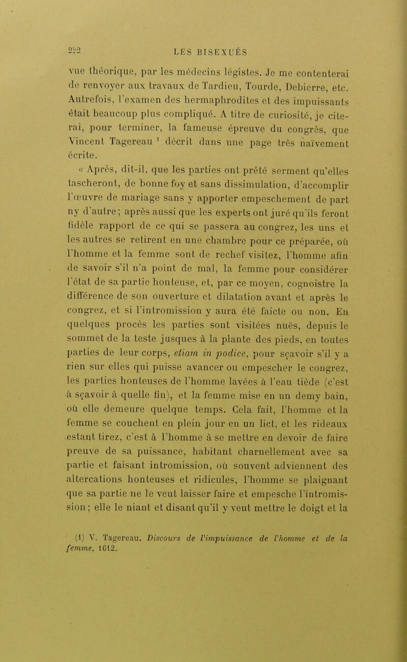 vue théorique, par les médecins légistes. Je me contenterai de renvoyer aux travaux de Tardieu, lourde, Debierre, etc. Autrefois, l'examen des hermaphrodites et des impuissants était beaucoup plus compliqué. A titre de curiosité, je cite- rai, pour terminer, la fameuse épreuve du congrès, que Vincent Tagereau * décrit dans une page très naïvement écrite. « Après, dit-il, que les parties ont prêté serment qu'elles tascheront, de bonne foy et sans dissimulation, d'accomplir l'œuvre de mariage sans y apporter empeschement de part ny d'autre; après aussi que les experts ont juré qu'ils feront fidèle rapport de ce qui se passera au congrez, les uns et les autres se retirent en une chambre pour ce préparée, où l'homme et la femme sont de reclief visitez, l'homme afin de savoir s'il n'a point de mal, la femme pour considérer l'état de sa partie honteuse, et, par ce moyen, cognoistre la différence de son ouverture et dilatation avant et après le congrez, et si l'intromission y aura été faicte ou non. En quelques procès les parties sont visitées nuës, depuis le sommet de la teste jusques à la plante des pieds, en toutes parties de leur corps, efÀarn in podice, pour sçavoir s'il y a rien sur elles qui puisse avancer ou empescher le congrez, les parties honteuses de l'homme lavées à l'eau tiède (c'est à sçavoir à quelle fin), et la femme mise en un demy bain, où elle demeure quelque temps. Cela fait, l'homme et la femme se couchent en plein jour en un lict, et les rideaux estant tirez, c'est à l'homme à se mettre en devoir de faire preuve de sa puissance, habitant charnellement avec sa partie et faisant intromission, où souvent adviennent des altercations honteuses et ridicules, l'homme se plaignant que sa partie ne le veut laisser faire et empescho l'intromis- sion ; elle le niant et disant qu'il y veut mettre le doigt et la (1) V. Tagereau. Discows de l'impuissance de Vhomme et de la femme, 1612.