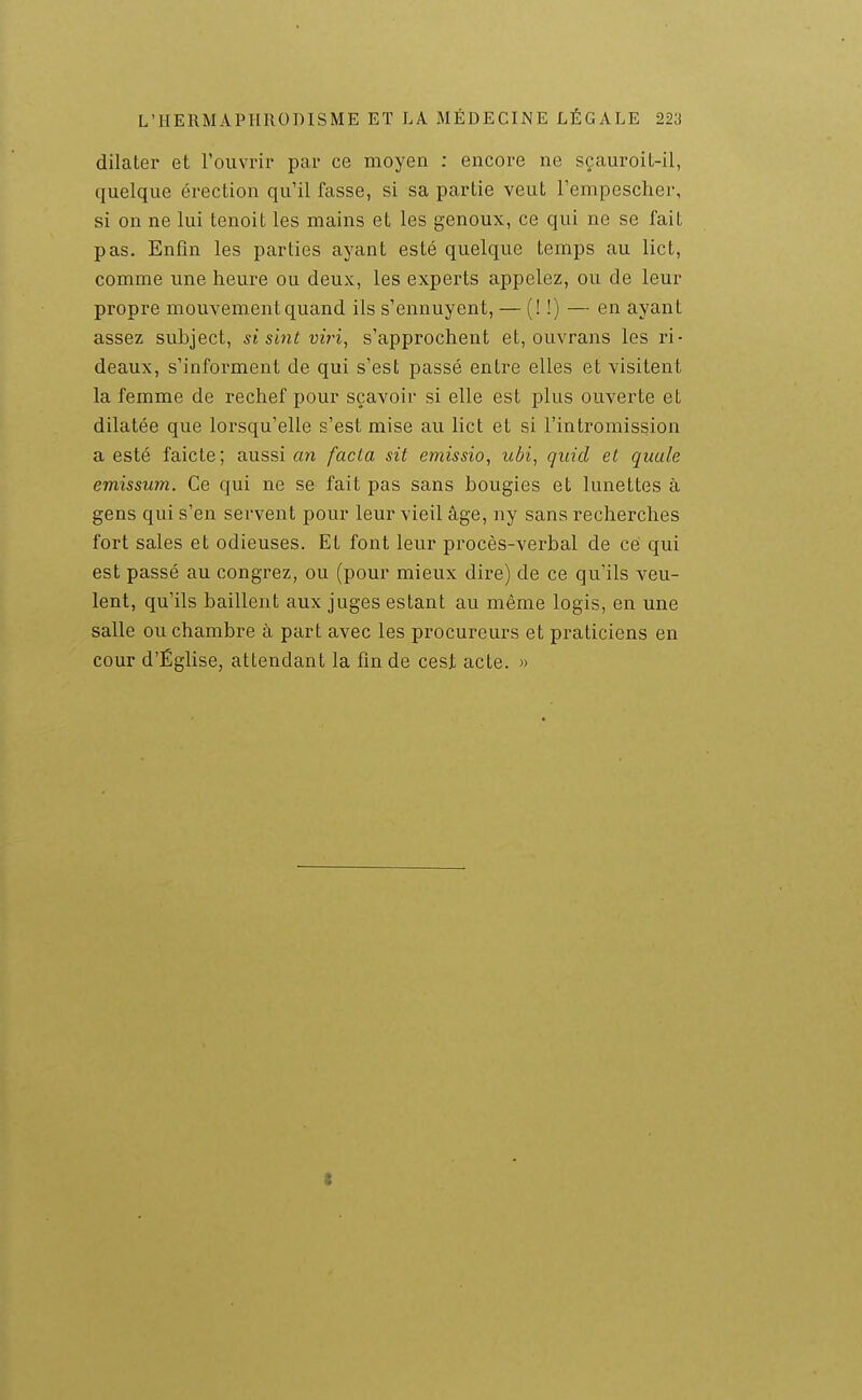 dilater et rouvrir par ce moyen : encore ne sçauroit-il, quelque érection qu'il fasse, si sa partie veut l'empescher, si on ne lui tenoit les mains et les genoux, ce qui ne se fait pas. Enfin les parties ayant esté quelque temps au lict, comme une heure ou deux, les experts appelez, ou de leur propre mouvement quand ils s'ennuyent, — (! !) — en ayant assez subject, si sint vii'i, s'approchent et, ouvrans les ri- deaux, s'informent de qui s'est passé entre elles et visitent la femme de rechef pour sçavoir si elle est plus ouverte et dilatée que lorsqu'elle s'est mise au lict et si l'intromission a esté faicte; aussi an facta sit emissio, ubi, qiiid et quule emissum. Ce qui ne se fait pas sans bougies et lunettes à gens qui s'en servent pour leur vieil âge, ny sans recherches fort sales et odieuses. Et font leur procès-verbal de ce qui est passé au congrez, ou (pour mieux dire) de ce qu'ils veu- lent, qu'ils baillent aux juges estant au même logis, en une salle ou chambre à part avec les procureurs et praticiens en cour d'Église, attendant la fin de cest acte. »