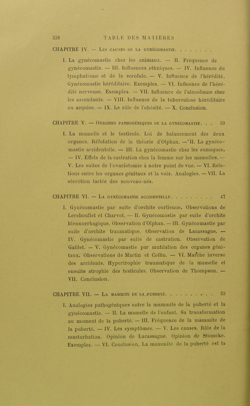 CHAPITRE IV. — Lks causes dk la oynécomastie I. La gynécomastie chez les animaux. — 11. Fréquence de gynécomastie. — 111. Iniluences ethniques. — IV. Influence du lyaiphatisme et de la scrofule. — V. Influence de Thérédité. Gynécomastie héréditaire. Exemples. — Vi. Influence de l'héré- dité nerveuse. Exemples. — VII. Influence de Talcoolisme chez les ascendants. — VIII. Influence de la tuberculose héréditaire ou acquise. — IX. Le rôle de l'obésité. — X. Conclusion. CHAPITRE V. — Origines pathogéniques de la gynécomastie. . . 39 I. La mamelle et le testicule. Loi de balancement des deux organes. Réfutation de la théorie d'Olphan. —''II. La gynéco- mastie accidentelle. — III. La gynécomastie chez les eunuques. — IV. Effets de la castration chez la femme sur les mamelles. — V. Les suites de l'ovariotomie à notre point de vue. — VI. Rela- tions entre les organes génitaux et la voix. Analogies. — VII. La sécrétion lactée des nouveau-nés. CHAPITRE VI. — La gynécomastie accidentelle 47 I. Gynécomastie par suite d'orchite ourlienue. Obsei'vations de LerebouUet et Charvot. — II. Gynécomastie par suite d'orchite blennorrhagique. Observation d'Olphan. — 111. Gynécomastie par suite d'orchite traumatique. Observation de Lacassagne. — IV. Gynécomastie par suite de castration. Observation de Gaillet. — V. Gynécomastie par mutilation des organes géni- taux. Observations de Martin et Coffin. — VI. Marche inverse des accidents. Hypertrophie traumatique de la mamelle et ensuite atrophie des testicules. Observation de Thompson. — VII. Conclusion. CHAPITRE VII. — La mammite de la,puberté So T. Analogies pathogéniques eutre la mammite de la puberté et la gynécomastie. — II. La mamelle de l'enfant. Sa transformation au moment de la puberté. — III. Fréquence de la mammite de la puberté. — IV. Les symptômes. — V. Les causes. Rôle de la masturbation. Opinion de Lacassagne. Opinion de Stumcke. Exemples. — VI. Conclusion. La mammite de la puberté est la