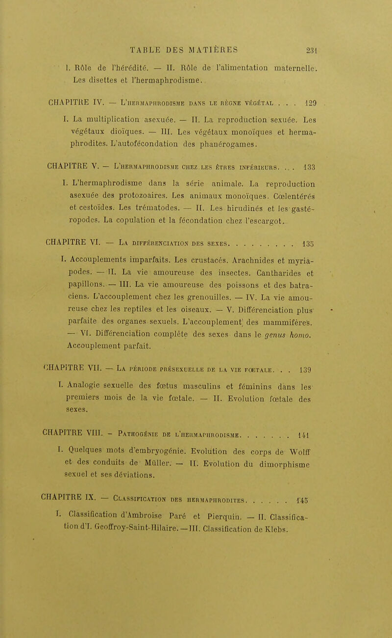 1. Rôle de l'hérédité. — II. Rôle de l'alimentation maternelle. Les disettes et l'hermaphrodisme. CHAPITRE IV. — L'iiERMAPiinoDisME dans le règne végétal . . . 129 I. La multiplication asexuée. — II. La reproduction sexuée. Les végétaux dioïques. — III. Les végétaux monoïques et herma- phrodites. L'autofécondation des phanérogames. CHAPITRE V. — L'herjiaphrodis.me chez les êtres inférikurs. .. . 133 I. L'hermaphrodisme dans la série animale. La reproduction asexuée des protozoaires. Les animaux monoïques. Cœlentérés et cestoïdes. Les trématodes. — H. Les hirudinés et les gasté- ropodes. La copulation et la fécondation chez l'escargot. CHAPITRE VI. — La DirrÉREKCiATiON des sexes 133 I. Accouplements imparfaits. Les crustacés. Arachnides et myria- podes. — II. La vie amoureuse des insectes. Cantharides et papillons. — III. La vie amoureuse des poissons et des batra- ciens. L'accouplement chez les grenouilles. — IV. La vie amou- reuse chez les reptiles et les oiseaux. — V. Différenciation plus parfaite des organes sexuels. L'accouplement' des mammifères. — VI. Différenciation complète des sexes dans le genus homo. Accouplement parfait. 'CHAPITRE VII. — La période présexiielle de la vie fœtale. . . 139 L Analogie sexuelle des fœtus masculins et féminins dans les premiers mois de la vie fœtale. — II. Evolution fœtale des sexes. CHAPITRE Vin. - Pathogénie de l'iieilmapurodisme 141 1. Quelques mots d'embryogénie. Evolution des corps de V^olff et des conduits de MùUer. — II. Evolution du dimorphisme sexuel et ses déviations. CHAPITRE IX. — Classification des hermaphrodites 145 I. Classification d'Ambroise Paré et Pierquin. — II. Classifica- tion d'I. Geoffroy-Saint-Hilaire. —m. Classification de Klebs.