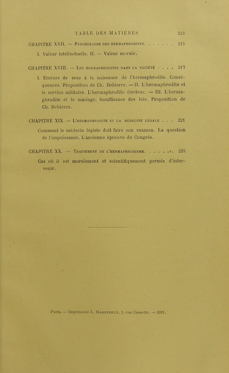 CHAPITRE XVH. — Psychologie des uermaphroditks 1. Valeur iotellectuelle. 11. — Valeur morale. 215 CHAPITRE XVIII. — Les hhhmaphrodites dans la société .... 217 I. Erreurs de sexe à la naissance de l'hermaphrodite. Consé- quences. Proposition de Ch. Debierre. — U. L'hermaphrodite et le service militaire. L'hermaphrodite électeur. — IIL L'herma- phrodite et le mariage, insuffisance des lois. Proposition de Ch. Debierre. CHAPITRE XIX. — L'hermaphrodite et la médecine légale ... 221 Comment le médecin légiste doit faire son examen. La question de l'impuissance. L'ancienne épreuve du Congrès. CHAPITRE XX. — Traitement de l'hermaphrodisme ». 225 Cas où il est moralement et scientifiquement permis d'inter- venir. Paris. — Impi'lnierio L. Maretiieux, 1. nie Cassulto. — 2921.