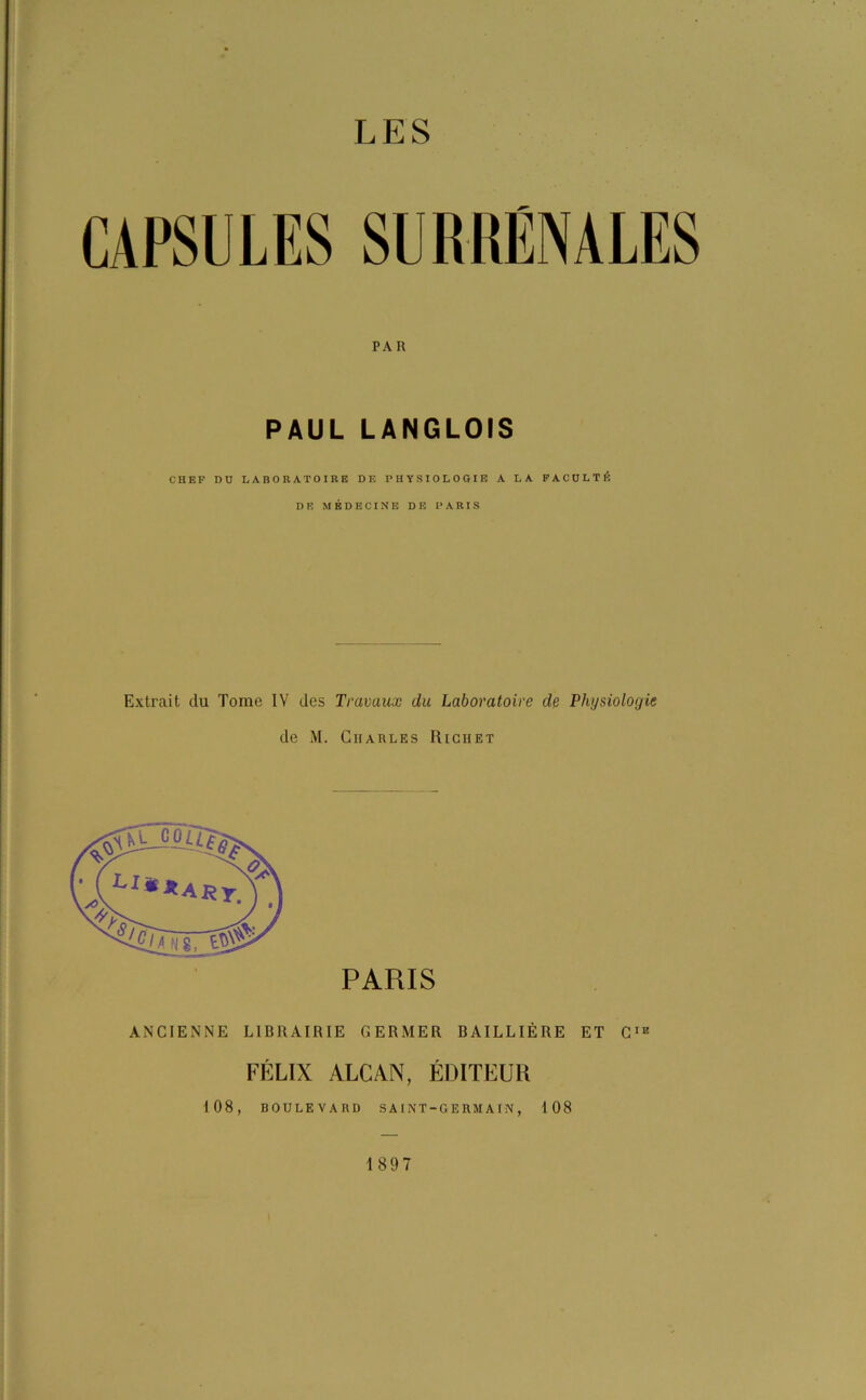 LES PAR PAUL LANGLOIS CHEF DU LABORATOIRE DE PHYSIOLOGIE A LA FACULTÉ DE MÉDECINE DE PARIS Extrait du Tome IV des Travaux du Laboratoire de Physiologie de M. Charles Richet JTjôïï? :■ (Li**ARr. S* ’JJ fi 8, PARIS ANCIENNE LIBRAIRIE GERMER BAILLIERE ET CIB FÉLIX ALCAN, ÉDITEUR 108, BOULEVARD S A INT-GERMAIN, 108 1897
