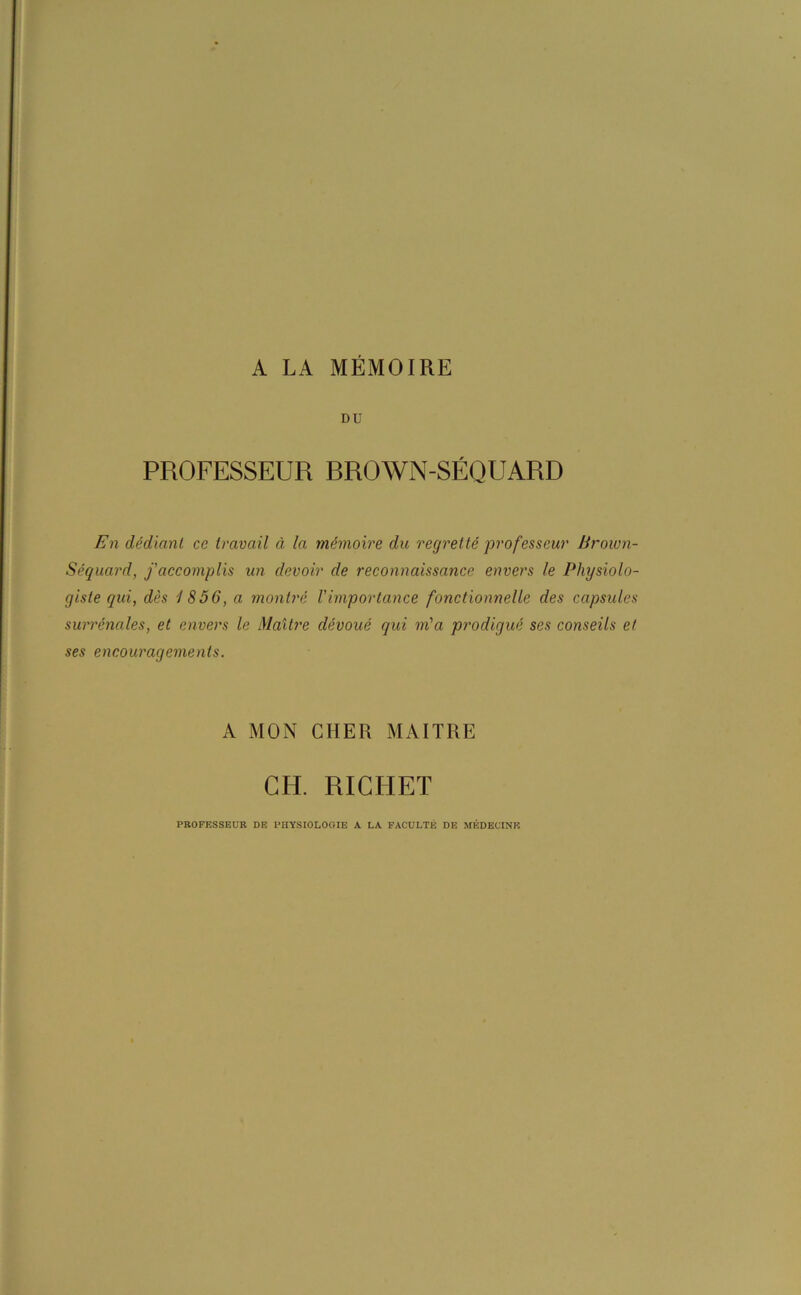 A LA MÉMOIRE DU PROFESSEUR RROWN-SÉQUARD En dédiant ce travail à la mémoire du regretté professeur Brown- Séquard, f accomplis un devoir de reconnaissance envers le Physiolo- giste qui, dès 1856, a montré l'importance fonctionnelle des capsules surrénales, et envers le Maître dévoué qui m'a prodigué ses conseils et ses encouragements. A MON CHER MAITRE CIU RICHET PROFESSEUR DE PHYSIOLOGIE A LA FACULTÉ DE MÉDECINE
