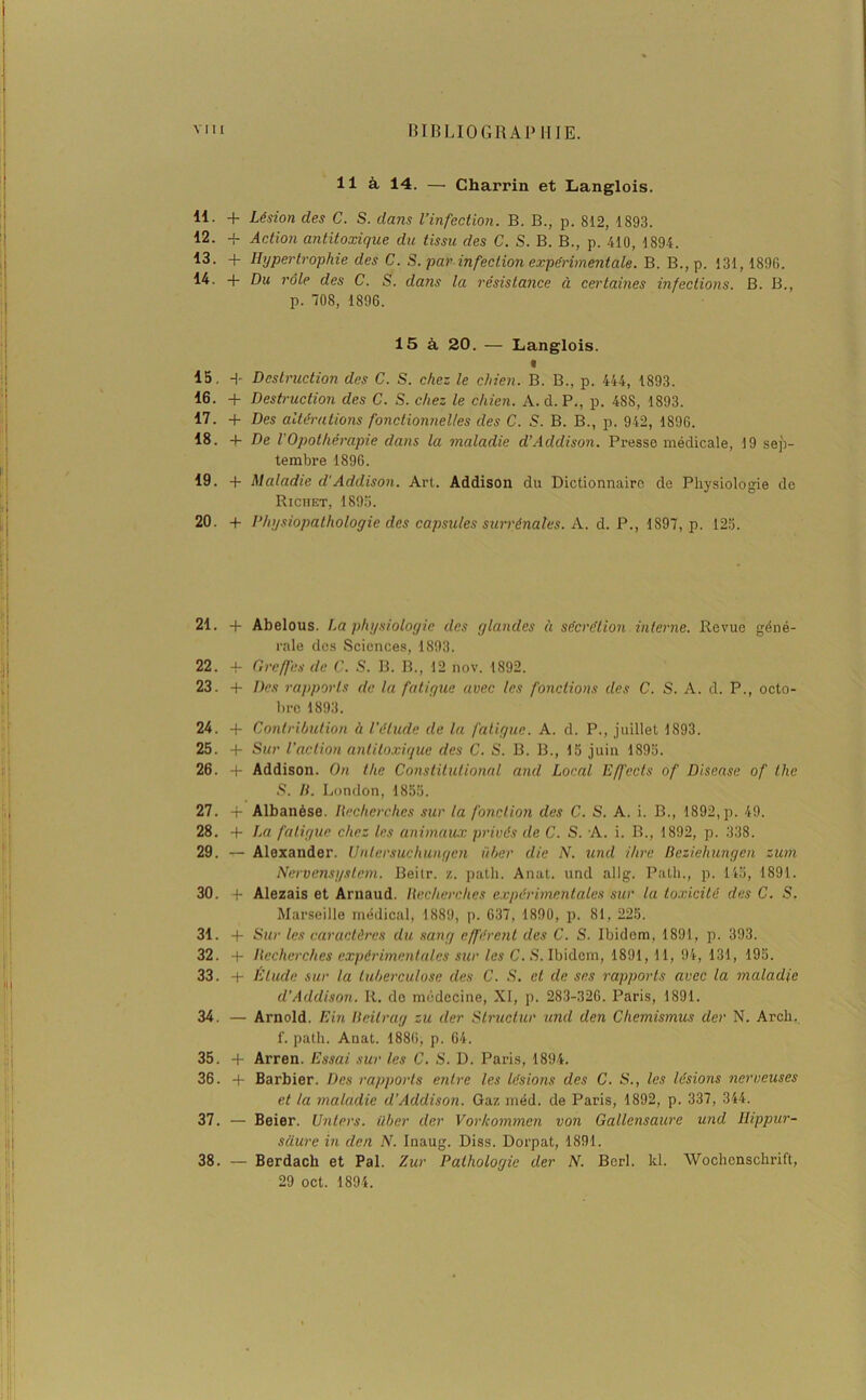 lia 14. — Charrin et Langlois. 11. + Lésion des C. S. dans l’infection. B. B., p. 812, 1893. 12. + Action antitoxique du tissu des C. S. B. B., p. 410, 1894. 13. + Hypertrophie des C. S. par infection expérimentale. B. B., p. 131,1896. 14. + Du rôle des C. S. dans la résistance à certaines infections. B. B., p. 708, 1896. 15 à 20. — Langlois. « 15. + Destruction des C. S. chez le chien. B. B., p. 444, 1893. 16. + Destruction des C. S. chez le chien. A. d. P., p. 48S, 1893. 17. + Des altérations fonctionnelles des C. S. B. B., p. 942, 1896. 18. 4- De l Opothérapie dans la maladie d’Addison. Presse médicale, 19 sep- tembre 1896. 19. + Maladie d'Addison. Art. Addison du Dictionnaire de Physiologie de Richet, 1895. 20. + Physiopathologie des capsules surrénales. A. d. P., 1897, p. 125. 21. 4- Abelous. La physiologie des glandes à sécrétion interne. Revue géné- rale des Sciences, 1893. 22. -f- Greffes de C. S. B. B,, 12 nov. 1892. 23. 4- Des rapports de la fatigue avec les fonctions des C. S. A. d. P., octo- bre 1893. 24. 4- Contribution à l’étude de la fatigue. A. d. P., juillet 1893. 25. + Sur l'action antitoxique des C. S. B. B., 15 juin 1895. 26. + Addison. On the Constitulionnl and Local Effccls of Disease of the S. B. London, 1855. 27. -j- Albanése. Recherches sur la fonction des C. S. A. i. B., 1892,p. 49. 28. + La fatigue chez les animaux privés de C. S. A. i. B., 1892, p. 338. 29. — Alexander. Unlersuchungen über die N. und ihre Bcziehungen zum Nervensystem. Beilr. z. patli. Anat. und al Ig. Path., p. 145, 1891. 30. A Alezais et Arnaud. Recherches expérimentales sur la toxicité des C. S. Marseille médical, 1889, p. 637, 1890, p. 81, 225. 31. + Sur les caractères du sang efférent des C. S. Ibidem, 1891, p. 393. 32. + Recherches expérimentales sur les C. S. Ibidem, 1891, 11, 94, 131, 195. 33. 4- Elude sur la tuberculose des C. S. et de ses rapports avec la maladie d’Addison. It. de médecine, XI, p. 283-326. Paris, 1891. 34. — Arnold. Ein Bcilrag zu der Struclur und den Chemismus der N. Arch. f. path. Auat. 1886, p. 64. 35. -f Arren. Essai sur les C. S. D. Paris, 1894. 36. -f- Barbier. Des rapports entre les lésions des C. S., les lésions nerveuses et la maladie d’Addison. Gaz méd. de Paris, 1892, p. 337, 344. 37. — Beier. Unters. über der Vorhommen von Gallensaure und Hippur- saure in den N. Inaug. Diss. Dorpat, 1891. 38. — Berdach et Pal. Zur Pathologie der N. Berl. kl. Wochenschrift, 29 oct. 1894.