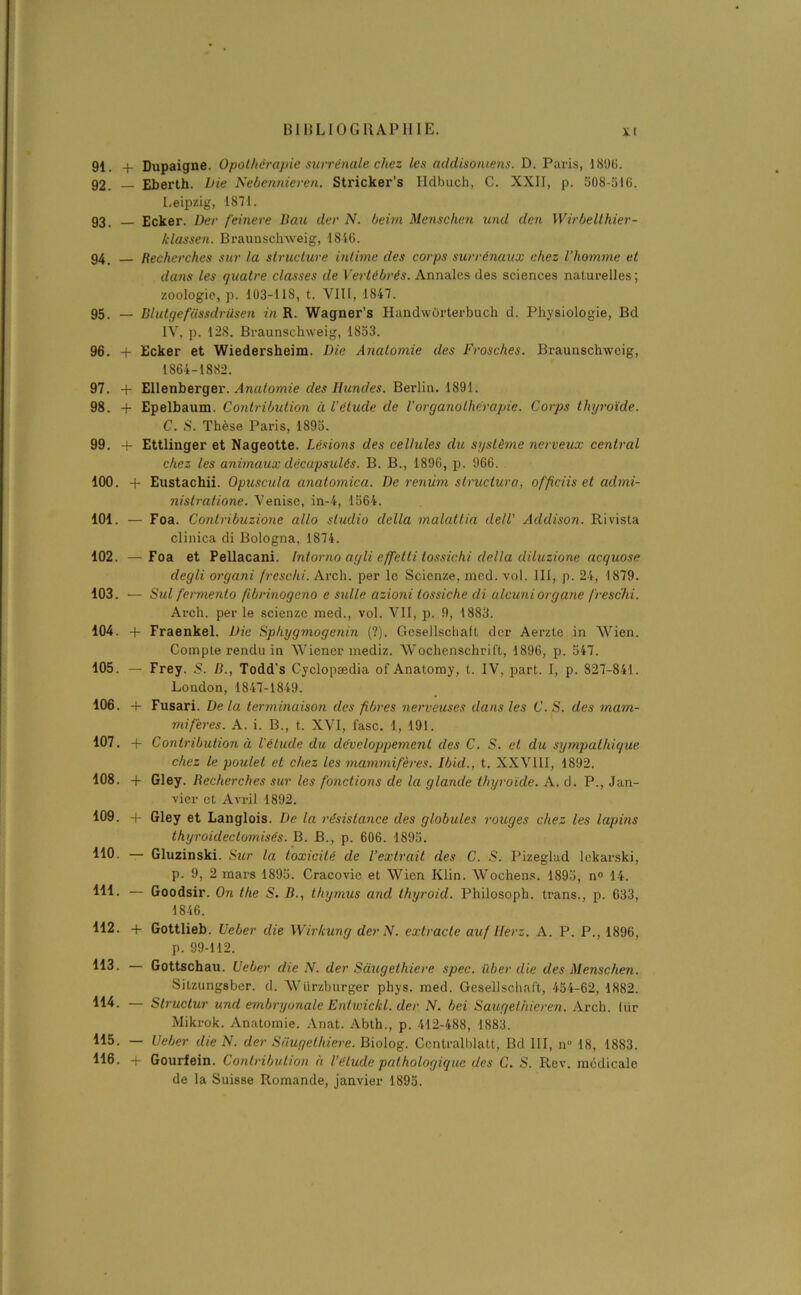 91. + Dupaigne. Opothérapie surrénale chez les addisoniens. D. Paris, 1890. 92. — Eberth. Die Nebennieren. Stricker’s Hdbuch, C. XXII, p. 508-510. Leipzig, 1871. 93. Ecker. Der feinere Bau der N. beim Menschen und den Wirbellhier- klassen. Braunschweig, 1816. 94 Recherches sur la structure intime des corps surrénaux chez l’homme et dans les quatre classes de Vertébrés. Annales des sciences naturelles; zoologie, p. 103-118, t. VIII, 1847. 95. — Blutgefiissdrüsen in R. Wagner’s Handworterbuch d. Physiologie, Bd IV, p. 128. Braunschweig, 1853. 96. + Ecker et Wiedersheim. Die Anatomie des Frosches. Braunschweig, 1864-1882. 97. + Ellenberger. Anatomie des Ilundes. Berlin. 1891. 98. + Epelbaum. Contribution à l'étude de l'organothérapie. Corps thyroïde. C. S. Thèse Paris, 1895. 99. -f Ettlinger et Nageotte. Lésions des cellules du système nerveux central chez les animaux décapsulés. B. B., 1896, p. 966. 100. + Eustachii. Opuscula anatomica. De renùm structura, officiis et admi- nistratione. Venise, in-4, 1564. 101. — Foa. Contribuzione allô studio délia malattia delV Addison. Rivista clinica di Bologna, 1874. 102. —Foa et Pellacani. Intorno agli effetli tossichi délia diluzione acquose degli organi freschi. Arch. per le Scienze, med. vol. III, p. 24, 1879. 103. — Sul fermento fibrinogeno e sulle azioni tossiche di ulcuni organe freschi. Arch. per le scienze med., vol. VII, p. 9, 1883. 104. -f Fraenkel. Die Sphygmogenin (?). Gesellscbaft der Aerzte in Wien. Compte rendu in Wiener mediz. Wochenschrift, 1896, p. 547. 105. — Frey. 5. B., Todd’s Cyclopædia of Anatomy, t. IV, part. I, p. 827-841. London, 1847-1849. 106. 4- Fusari. De la terminaison des fibres nerveuses dans les C. S. des mam- mifères. A. i. B., t. XVI, lasc. 1, 191. 107. + Contribution à l'étude du développement des C. S. et du sympathique chez le poulet et chez les mammifères. Ibul., t. XXVIII, 1892. 108. + Gley. Recherches sur les fonctions de la glande thyroïde. A. d. P., Jan- vier et Avril 1892. 109. + Gley et Langlois. De la résistance des globules rouges chez les lapins thyroideclomisés. B. B., p. 606. 1895. 110. — Gluzinski. Sur la toxicité de l’extrait des C. S. Pizeglad lckarski, p. 9, 2 mars 1895. Cracovic et Wien Klin. Wochens. 1895, n° 14. 111- — Goodsir. On the S. B., thymus and thyroid. Philosoph. trans., p. 633, 1846. 112. + Gottlieb. Ueber die Wirkung der N. extrade au f lier z. A. P. P., 1896, p. 99-112. 113. — Gottschau. Ueber die N. der Saugethiere spec. ilber die des Menschen. Sitzungsber. d. Würzburger phys. med. Gesellscbaft, 454-62, 1882. 114- — Structur und embryonale Entwickl. der N. bei Saugethieren. Arch. liir Mikrok. Anatomie. Anat. Abth., p. 412-488, 1883. 115. — Ueber die N. der Saugethiere. Biolog. Centralblatt, Bd III, nü 18, 1883. 116. + Gourfein. Contribution à l’élude pathologique des C. S. Rev. médicale de la Suisse Romande, janvier 1895.