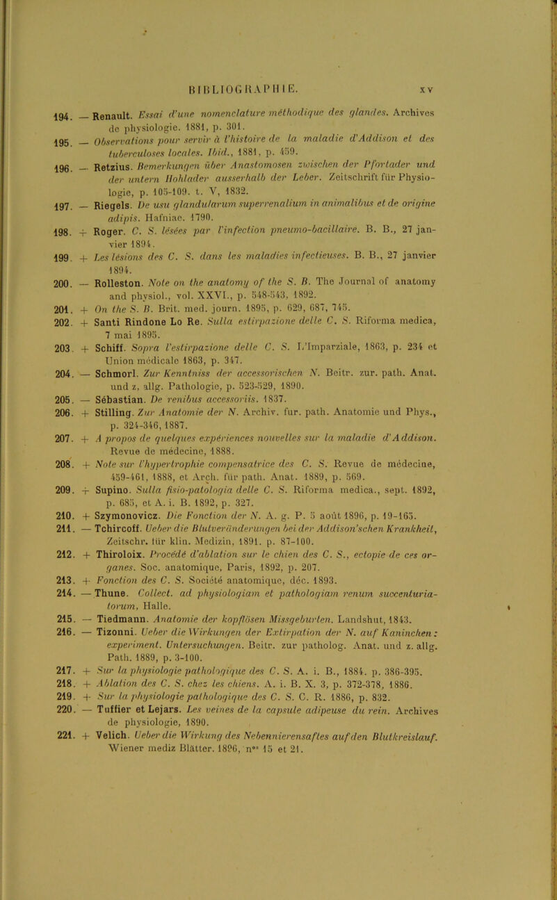 194. — Renault. Essai d’une nomenclature méthodique des (/landes. Archives de physiologie. 1881, p. 301. igg Observations pour servir à l’histoire de la maladie d'Addison et des tuberculoses locales. Ibid., 1881, p. 439. 196. — Retzius. Bemerkungen über Anastomosai zwischen der Pfortader und cler untern llohlader ausserhalb der Leber. Zeitschrift fiir Physio- logie, p. 103-109. t. V, 1832. ig7 _ Riegels. De usu glandu/arum superrenalium in animalibus et de origine adipis. Hafniae. 1790. 198. -f Roger. C. S. lésées par l'infection pneumo-bacillaire. B. B., 27 jan- vier 1894. 199. + Les lésions des C. S. dans les maladies infectieuses. B. B., 27 janvier 1894. 200. — Rolleston. Note on the anatomy of tlie S. B. The Journal of anatomy and physiol., vol. XXVI., p. 548-543, 1892. 201. + On the S. B. Brit. med. journ. 1895, p. 629, 687, 745. 202. + Santi Rindone Lo Re. Sulla estirpazione délie C. S. Riforma medica, 7 mai 1895. 203. + Schiff. Sopra l’estirpazione dette C. S. L’Imparziale, 1863, p. 234 et Union médicale 1863, p. 347. 204. — Schmorl. Zur Kenntniss der accessorischcn N. Beitr. zur. path. Anat. und z, allg. Pathologie, p. 523-529, 1890. 205. — Sébastian. De renibus accessoriis. 1837. 206. 4- Stilling. Zur Anatomie der N. Archiv. fur. path. Anatomie und Phys., p. 324-346,1887. 207. + A propos de quelques expériences nouvelles sur la maladie d'A ddison. Revue de médecine, 1888. 208. -f Note sur l’hgpertropliie compensatrice des C. S. Revue de médecine, 459-461, 1888, et Arch. lur path. Anat. 1889, p. 569. 209. -p Supino. Sulla fisio-patologia delle C. S. Riforma medica., sept. 1892, p. 685, et A. i. B. 1892, p. 327. 210. 4- Szymonovicz. Die Fonction der N. A. g. P. 5 août 1896, p. 19-165. 211. — Tchircoff. U cher die Blutveriinderungen bel der Addison’schen Kran/c/ieil, Zeitschr. tiir klin. Medizin, 1891. p. 87-100. 212. 4- Thiroloix. Procédé d’ablation sur le chien des C. S., ectopie de ces or- ganes. Soc. anatomique, Paris, 1892, p. 207. 213. 4- Fonction des C. S. Société anatomique, déc. 1893. 214. — Thune. Collect. ad physiologiam et pathologiam renum succenturia- torum, Halle. i 215. — Tiedmann. Anatomie der kopflôsen Missgeburten. Landshut, 1843. 216. — Tizonni. Ueber die Wirkungen der Extirpation der N. auf Kanincken : experiment. Untersuchungen. Beitr. zur patholog. Anat. und z. allg. Path. 1889, p. 3-100. 217. 4- Sur la physiologie pathologique des C. S. A. i. B., 1884. p. 386-395. 218. 4- Ablation des C. S. chez les chiens. A. i. B. X. 3, p. 372-378, 1886. 219. 4- Sur la physiologie pathologique des C. S. C. R. 1886, p. 832. 220. — Tuf fier etLejars. Les veines de la capsule adipeuse du rein. Archives de physiologie, 1890. 221. 4- Velich. Ueber die Wirhung des Nebennierensafles auf den Blut/creislauf.