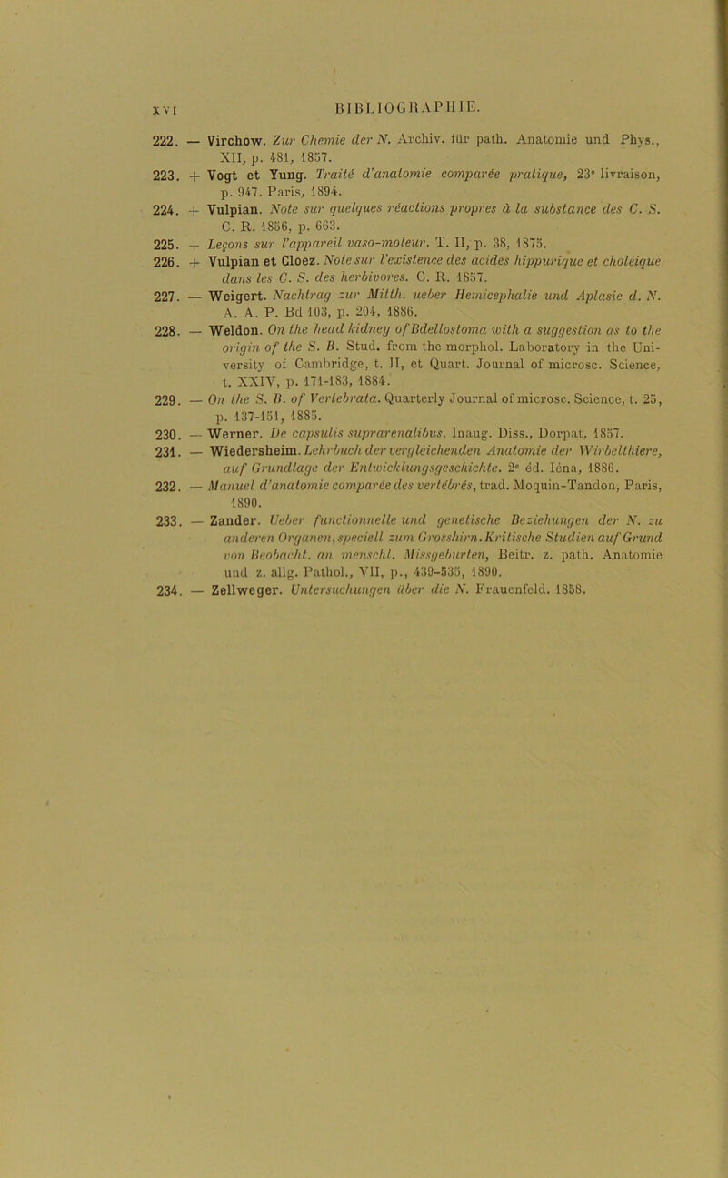 XV I 222. — Virchow. Zur Chemie der N. Archiv. liir path. Anatomie und Phys., XII, p. 481, 1857. 223. + Vogt et Yung. Traité d’anatomie comparée pratique, 23° livraison, p. 947. Paris, 1894. 224. + Vulpian. Note sur quelques réactions propres à la substance des C. S. C. R. 1856, p. 663. 225. + Leçons sur l’appareil vaso-moteur. T. II, p. 38, 1875. 226. + Vulpian et Cloez. Note sur l’existence des acides hippurique et choléique dans les C. S. des herbivores. C. R. 1857. 227. — Weigert. Nachlrag zur Mitth. ueber Hemicephalie und Aplasie d. N. A. A. P. Bd 103, p. 204, 1886. 228. — Weldon. On the head Icidney of Bdellosloma with a suggestion as to the origin of the S. B. Stud. from the morphol. Laboratory in the Uni- versity of Cambridge, t. II, et Quart. Journal of microsc. Science, t. XXIV, p. 171-183, 1884. 229. — On the S. B. of Vertebrata. Quarterly Journal of microsc. Science, t. 25, p. 137-151, 1885. 230. — Werner. De capsulis suprarenalibus. Inaug. Diss., Dorpat, 1857. 231. — Wiedersheim. Lchrbuch dcr vergleichenden Anatomie der Wirbelthiere, auf Grundlage dcr Entwicklungsgeschichte. 2° éd. Iéna, 1886. 232. — Manuel d’anatomie comparée des vertébrés, trad. Moquin-Tandon, Paris, 1890. 233. — Zander. Ueber functionnelle und genelische Beziehungen dcr N. zu anderen Organen,speciell zum Grosshirn. Kritische Studien auf Grund von Beobacht. an menschl. Missgeburten, Beitr. z. path. Anatomie und z. allg. Pathol., VII, p., 439-535, 1890. 234. — Zellweger. Untersuchungen ilbcr die N. Fraucnfcld. 1858.