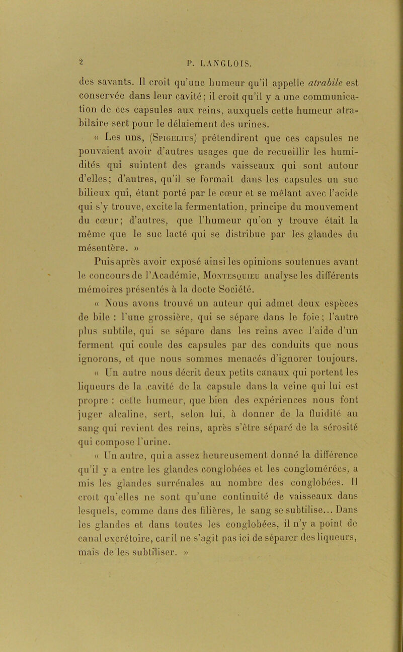 des savants. Il croit qu’une humeur qu’il appelle atrabile est conservée dans leur cavité; il croit qu’il y a une communica- tion de ces capsules aux reins, auxquels cette humeur atra- bilaire sert pour le délaiement des urines. « Les uns, (Spigelius) prétendirent que ces capsules ne pouvaient avoir d’autres usages que de recueillir les humi- dités qui suintent des grands vaisseaux qui sonL autour d’elles; d’autres, qu’il se formait dans les capsules un suc bilieux qui, étant porté par le cœur et se mêlant avec l’acide qui s’y trouve, excilela fermentation, principe du mouvement du cœur; d’autres, que l’humeur qu’on y trouve était la même que le suc lacté qui se distribue par les glandes du mésentère. » Puis après avoir exposé ainsi les opinions soutenues avant le concours de l’Académie, Montesquieu analyse les différents mémoires présentés à la docte Société. « Nous avons trouvé un auteur qui admet deux espèces de bile : l’une grossière, qui se sépare dans le foie; l’autre plus subtile, qui se sépare dans les reins avec l’aide d’un ferment qui coule des capsules par des conduits que nous ignorons, et que nous sommes menacés d’ignorer toujours. « Un autre nous décrit deux petits canaux qui portent les liqueurs do la .cavité de la capsule dans la veine qui lui est propre : cette humeur, que bien des expériences nous font juger alcaline, sert, selon lui, à donner de la lluiditô au sang qui revient des reins, après s’être séparé de la sérosité qui compose l’urine. « Un autre, quia assez heureusement donné la différence qu’il y a entre les glandes conglohécs et les conglomérées, a mis les glandes surrénales au nombre des conglobées. Il croit qu’elles ne sont qu’une continuité de vaisseaux dans lesquels, comme dans des filières, le sang se subtilise... Dans les glandes et dans toutes les conglobées, il n’y a point de canal excrétoire, car il ne s’agit pas ici de séparer des liqueurs, mais de les subtiliser. »