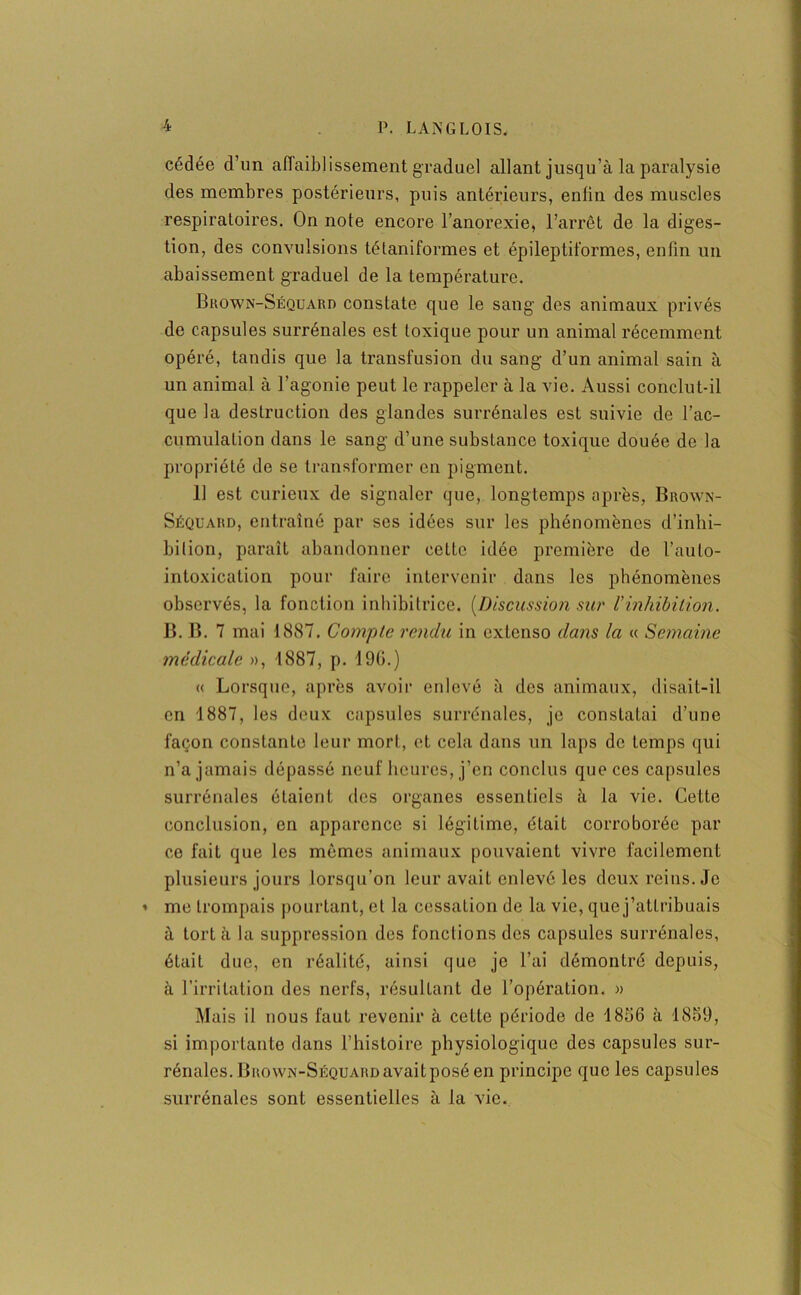 cédée d’un affaiblissement graduel allant jusqu’à la paralysie des membres postérieurs, puis antérieurs, enlin des muscles respiratoires. On note encore l’anorexie, l’arrêt de la diges- tion, des convulsions tétaniformes et épileptiformes, enfin un abaissement graduel de la température. Brown-Séquaro constate que le sang des animaux privés de capsules surrénales est toxique pour un animal récemment opéré, tandis que la transfusion du sang d’un animal sain à un animal à l’agonie peut le rappeler à la vie. Aussi conclut-il que la destruction des glandes surrénales est suivie de l'ac- cumulation dans le sang d’une substance toxique douée de la propriété de se transformer en pigment. Il est curieux de signaler que, longtemps après, Brown- Séquard, entraîné par ses idées sur les phénomènes d’inhi- bition, paraît abandonner cette idée première de l’auto- intoxication pour faire intervenir dans les phénomènes observés, la fonction inhibitrice. [Discussion sur ïinhibition. B. B. 7 mai 1887. Compte rendu in extenso dans la « Semaine médicale », 1887, p. 190.) « Lorsque, après avoir enlevé à des animaux, disait-il en 1887, les deux capsules surrénales, je constatai d’une façon constante leur mort, et cela dans un laps de temps qui n’a jamais dépassé neuf heures, j’en conclus que ces capsules surrénales étaient des organes essentiels à la vie. Cette conclusion, en apparence si légitime, était corroborée par ce fait que les mêmes animaux pouvaient vivre facilement plusieurs jours lorsqu’on leur avait enlevé les deux reins. Je » me trompais pourtant, et la cessation de la vie, que j’atlribuais à tort à la suppression des fonctions des capsules surrénales, était duo, en réalité, ainsi que je l’ai démontré depuis, à l’irritation des nerfs, résultant de l’opération. » Mais il nous faut revenir à cette période de 1856 à 1859, si importante dans l’histoire physiologique des capsules sur- rénales. Brown-Séquard avait posé en principe que les capsules surrénales sont essentielles à la vie.