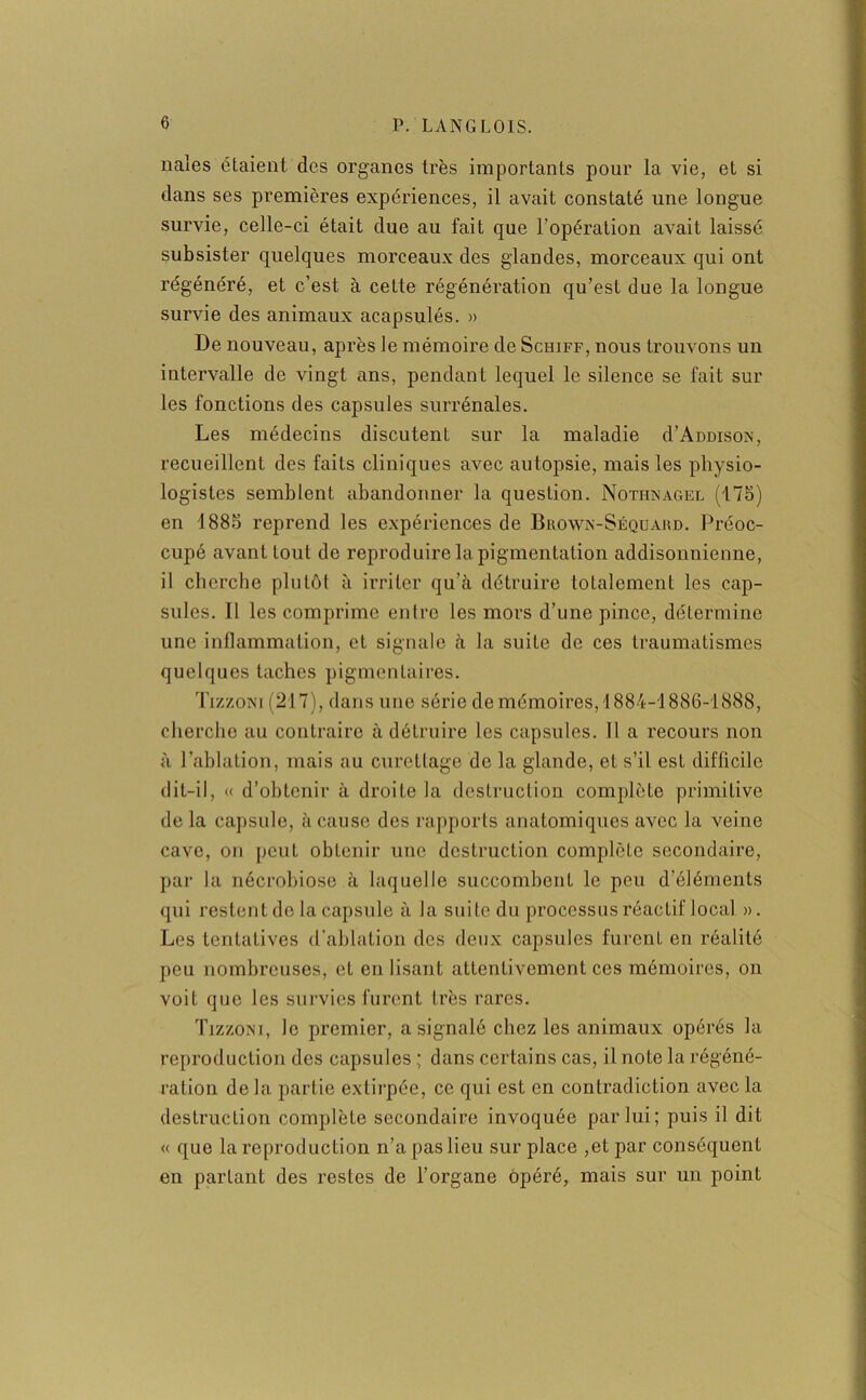 nales étaient des organes très importants pour la vie, et si dans ses premières expériences, il avait constaté une longue survie, celle-ci était due au fait que l’opération avait laissé subsister quelques morceaux des glandes, morceaux qui ont régénéré, et c’est à cette régénération qu’est due la longue survie des animaux acapsulés. » De nouveau, après le mémoire de Schiff, nous trouvons un intervalle de vingt ans, pendant lequel le silence se fait sur les fonctions des capsules surrénales. Les médecins discutent sur la maladie d’AüDisoN, recueillent des faits cliniques avec autopsie, mais les physio- logistes semblent abandonner la question. Nothnagel (175) en 4 885 reprend les expériences de Brown-Séquard. Préoc- cupé avant tout de reproduire la pigmentation addisonnienne, il cherche plutôt à irriter qu’à détruire totalement les cap- sules. Il les comprime entre les mors d’une pince, détermine une inflammation, et signale à la suite de ces traumatismes quelques taches pigmentaires. Ti/./.oxi (217), dans une série de mémoires, 4884-1886-1888, cherche au contraire à détruire les capsules. 11 a recours non à l’ablation, mais au curettage de la glande, et s’il est difficile dit-il, « d’obtenir à droite la destruction complète primitive de la capsule, à cause des rapports anatomiques avec la veine cave, on peut obtenir une destruction complète secondaire, par la nécrobiose à laquelle succombent le peu d’éléments qui restent de la capsule à la suite du processus réactif local. ». Les tentatives d’ablation des deux capsules furent en réalité peu nombreuses, et en lisant attentivement ces mémoires, on voit que les survies furent très rares. Tizzoni, le premier, a signalé chez les animaux opérés la reproduction des capsules ; dans certains cas, il note la régéné- ration delà partie extirpée, ce qui est en contradiction avec la destruction complète secondaire invoquée par lui; puis il dit « que la reproduction n’a pas lieu sur place ,et par conséquent en partant des restes de l’organe opéré, mais sur un point