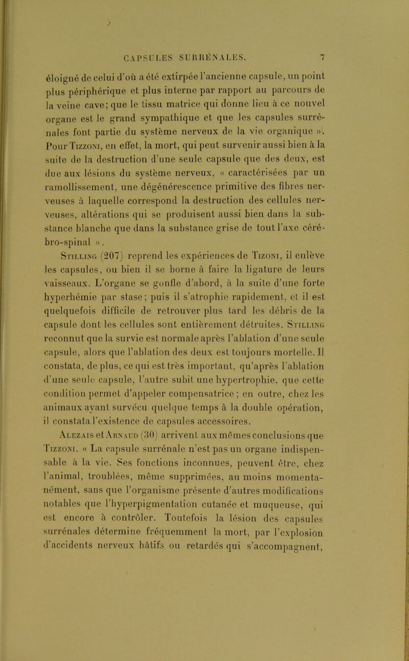 éloigné do celui d’où a été extirpée l’ancienne capsule, un point plus périphérique et plus interne par rapport au parcours de la veine cave; que le tissu matrice qui donne lieu à ce nouvel organe est le grand sympathique et que les capsules surré- nales font partie du système nerveux de la vie organique ». PourTizzoni, en effet, la mort, qui peut survenir aussi bien à la suite de la destruction d’une seule capsule que des deux, est due aux lésions du système nerveux, « caractérisées par un ramollissement, une dégénérescence primitive des fibres ner- veuses à laquelle correspond la destruction des cellules ner- veuses, altérations qui se produisent aussi bien dans la sub- stance blanche que dans la substance grise de tout l’axe céré- bro-spinal ». Stilling (207) reprend les expériences de Tizoni, il enlève les capsules, ou bien il se borne à faire la ligature de leurs vaisseaux. L’organe se gonfle d’abord, à la suite d’une forte hyperhémie par stase; puis il s’atrophie rapidement, et il est quelquefois difficile de retrouver plus tard les débris de la capsule dont les cellules sont entièrement détruites. Stilling reconnut que la survie est normale après l’ablation d’une seule capsule, alors que l’ablation des deux est toujours mortelle. Il constata, de plus, ce qui est très important, qu’après l’ablation d'une seule capsule, l’autre subit une hypertrophie, que cette condition permet d’appeler compensatrice ; en outre, chez les animaux ayant survécu quelque temps à la double opération, il constata l’existence de capsules accessoires. Alez aïs et Arnaud (30) arrivent aux mêmes conclusions que Tizzoni. « La capsule surrénale n’est pas un organe indispen- sable .à la vie. Ses fonctions inconnues, peuvent être, chez l’animal, troublées, même supprimées, au moins momenta- nément, sans que l’organisme présente d’autres modifications notables que l’hyperpigmentation cutanée et muqueuse, qui est encore à contrôler. Toutefois la lésion des capsules surrénales détermine fréquemment la mort, par l’explosion d’accidents nerveux hâtifs ou retardés qui s’accompagnent,