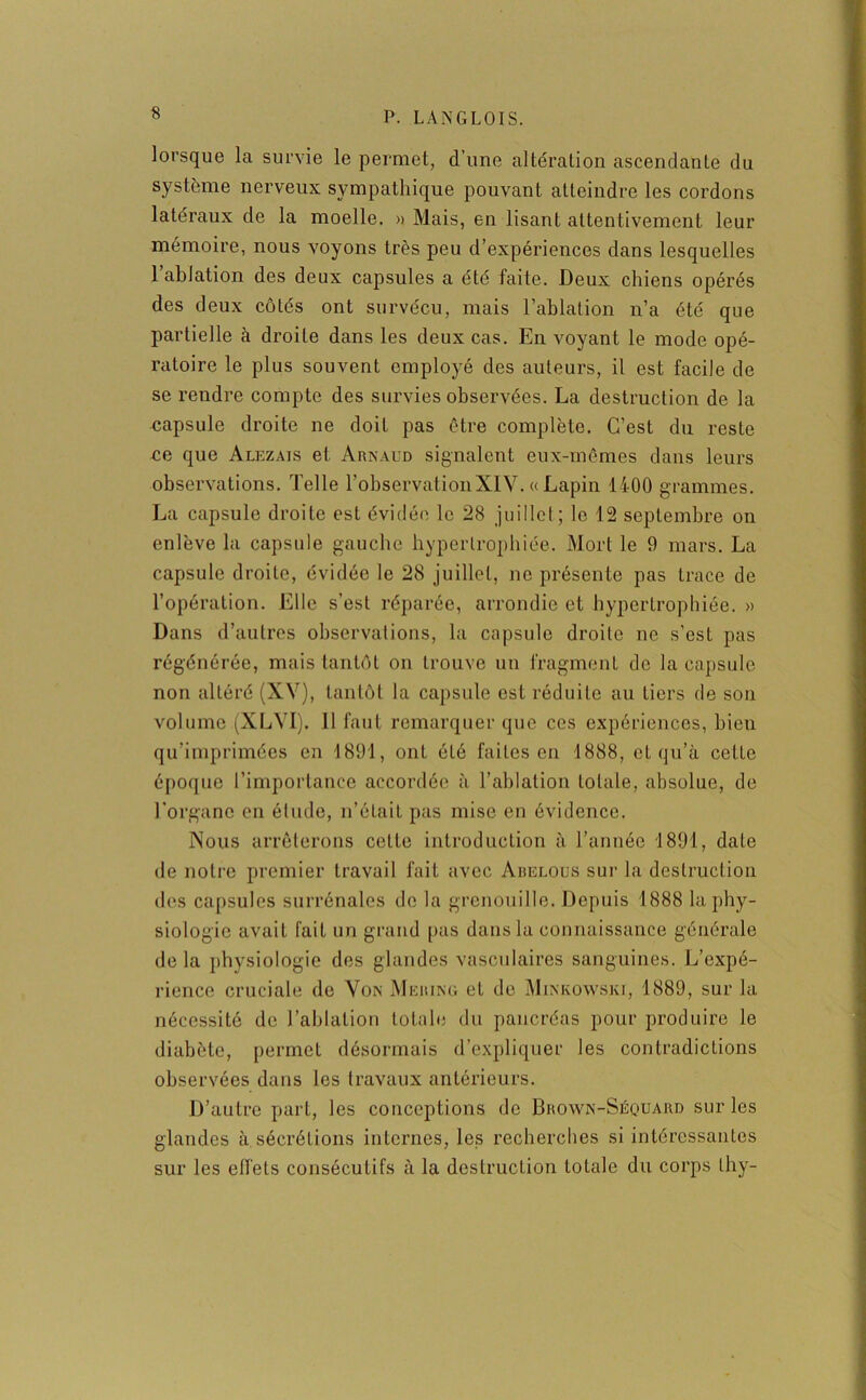 lorsque la survie le permet, d’une altération ascendante du système nerveux sympathique pouvant atteindre les cordons latéraux de la moelle. » Mais, en lisant attentivement leur mémoire, nous voyons très peu d’expériences dans lesquelles 1 ablation des deux capsules a été faite. Deux chiens opérés des deux côtés ont survécu, mais l’ablation n’a été que partielle à droite dans les deux cas. En voyant le mode opé- ratoire le plus souvent employé des auteurs, il est facile de se rendre compte des survies observées. La destruction de la capsule droite ne doit pas être complète. C’est du reste ce que Alezais et Arnaud signalent eux-mêmes dans leurs observations. Telle l’observationXIV. « Lapin 1400 grammes. La capsule droite est évidée le 28 juillet ; le 12 septembre on enlève la capsule gauche hypertrophiée. Mort le 9 mars. La capsule droite, évidée le 28 juillet, no présente pas trace de l’opération. Elle s’est réparée, arrondie et hypertrophiée. » Dans d’autres observations, la capsule droite ne s’est pas régénérée, mais tantôt on trouve un fragment de la capsule non altéré (XV), tantôt la capsule est réduite au tiers de son volume (XLVI). 11 faut remarquer que ces expériences, bien qu’imprimées en 1891, ont été faites en 1888, et qu’à celte époque l’importance accordée à l’ablation totale, absolue, de l'organe en élude, n’était pas mise en évidence. Nous arrêterons cette introduction à l’année 1891, date de notre premier travail fait avec Abelous sur la destruction des capsules surrénales de la grenouille. Depuis 1888 la phy- siologie avait fait un grand pas dans la connaissance générale delà physiologie des glandes vasculaires sanguines. L’expé- rience cruciale de Von Mering et de Minkowski, 1889, sur la nécessité de l’ablation totale du pancréas pour produire le diabète, permet désormais d’expliquer les contradictions observées dans les travaux antérieurs. D’autre part, les conceptions de Brown-Séquard sur les glandes à sécrétions internes, les recherches si intéressantes sur les effets consécutifs à la destruction totale du corps thy-
