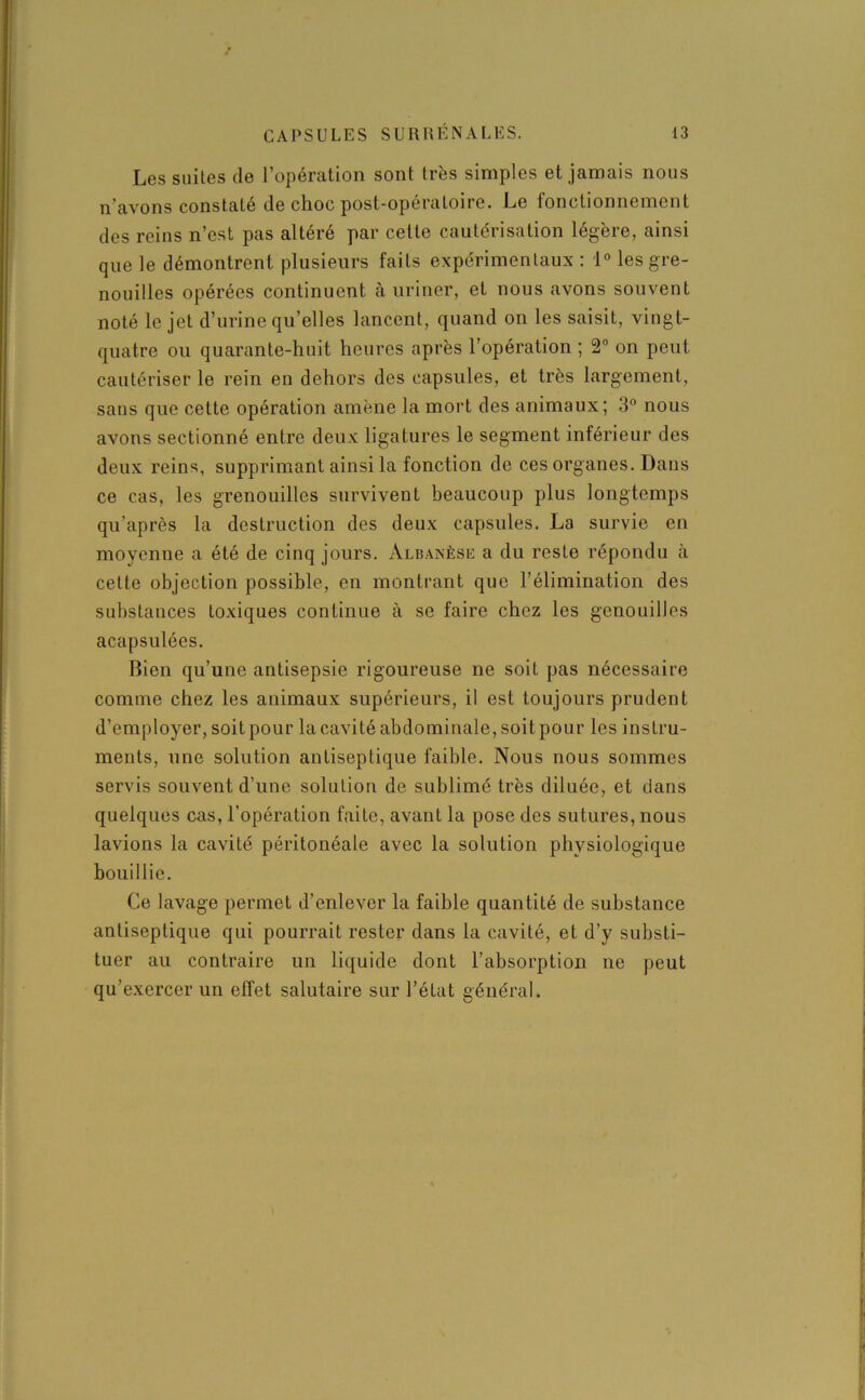 Les suites de l’opération sont très simples et jamais nous n’avons constaté de choc post-opératoire. Le fonctionnement des reins n’est pas altéré par celte cautérisation légère, ainsi que le démontrent plusieurs faits expérimentaux : 1° les gre- nouilles opérées continuent à uriner, et nous avons souvent noté le jet d’urine qu’elles lancent, quand on les saisit, vingt- quatre ou quarante-huit heures après l’opération ; 2° on peut cautériser le rein en dehors des capsules, et très largement, sans que cette opération amène la mort des animaux; 3° nous avons sectionné entre deux ligatures le segment inférieur des deux reins, supprimant ainsi la fonction de ces organes. Dans ce cas, les grenouilles survivent beaucoup plus longtemps qu’après la destruction des deux capsules. La survie en moyenne a été de cinq jours. Albanèse a du reste répondu à cette objection possible, en montrant que l’élimination des substances toxiques continue à se faire chez les gcnouilles acapsulées. Bien qu’une antisepsie rigoureuse ne soit pas nécessaire comme chez les animaux supérieurs, il est toujours prudent d’employer, soit pour la cavité abdominale, soit pour les instru- ments, une solution antiseptique faible. Nous nous sommes servis souvent d’une solution de sublimé très diluée, et dans quelques cas, l’opération faite, avant la pose des sutures, nous lavions la cavité péritonéale avec la solution physiologique bouillie. Ce lavage permet d’enlever la faible quantité de substance antiseptique qui pourrait rester dans la cavité, et d’y substi- tuer au contraire un liquide dont l’absorption ne peut qu’exercer un effet salutaire sur l’état général.