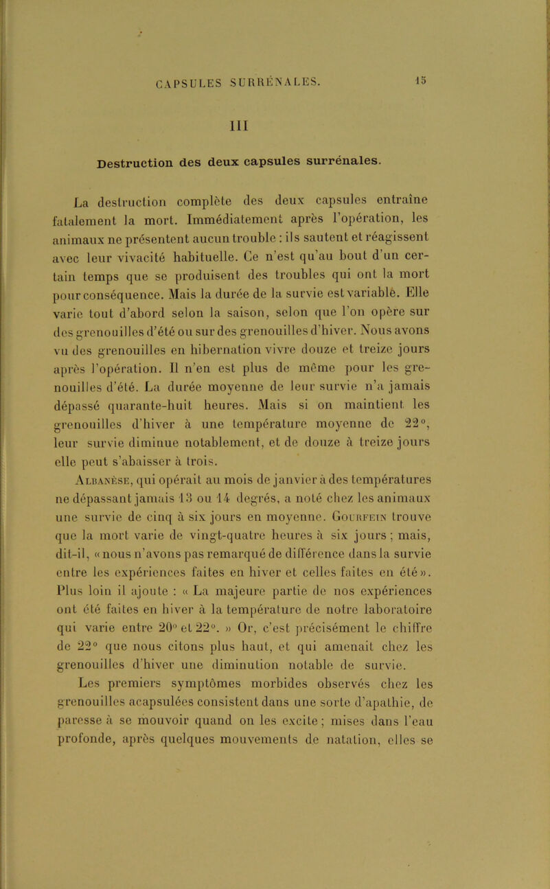 111 Destruction des deux capsules surrénales. La destruction complète des deux capsules entraîne fatalement la mort. Immédiatement après l’opération, les animaux ne présentent aucun trouble : ils sautent et réagissent avec leur vivacité habituelle. Ce n’est qu’au bout d un cer- tain temps que se produisent des troubles qui ont la mort pour conséquence. Mais la durée de la survie est variable. Elle varie tout d’abord selon la saison, selon que 1 on opère sur des grenouilles d’été ou sur des grenouilles d’hiver. Nous avons vu des grenouilles en hibernation vivre douze et treize jours après l’opération. Il n’en est plus de même pour les gre- nouilles d’été. La durée moyenne de leur survie n’a jamais dépassé quarante-huit heures. Mais si on maintient les grenouilles d’hiver à une température moyenne de 22°, leur survie diminue notablement, et de douze à treize jours elle peut s’abaisser à trois. Albanèse, qui opérait au mois de janvier à des températures ne dépassant jamais 13 ou 14 degrés, a noté chez les animaux une survie de cinq à six jours en moyenne. Gourfein trouve que la mort varie de vingt-quatre heures à six jours ; mais, dit-il, « nous n’avons pas remarqué de différence dans la survie entre les expériences faites en hiver et celles faites en été». Plus loin il ajoute : « La majeure partie de nos expériences ont été faites en hiver à la température de notre laboratoire qui varie entre 20° et 22°. » Or, c’est précisément le chiffre de 22° que nous citons plus haut, et qui amenait chez les grenouilles d’hiver une diminution notable de survie. Les premiers symptômes morbides observés chez les grenouilles acapsulées consistent dans une sorte d’apathie, de paresse à se mouvoir quand on les excite ; mises dans l’eau profonde, après quelques mouvements de natation, elles se