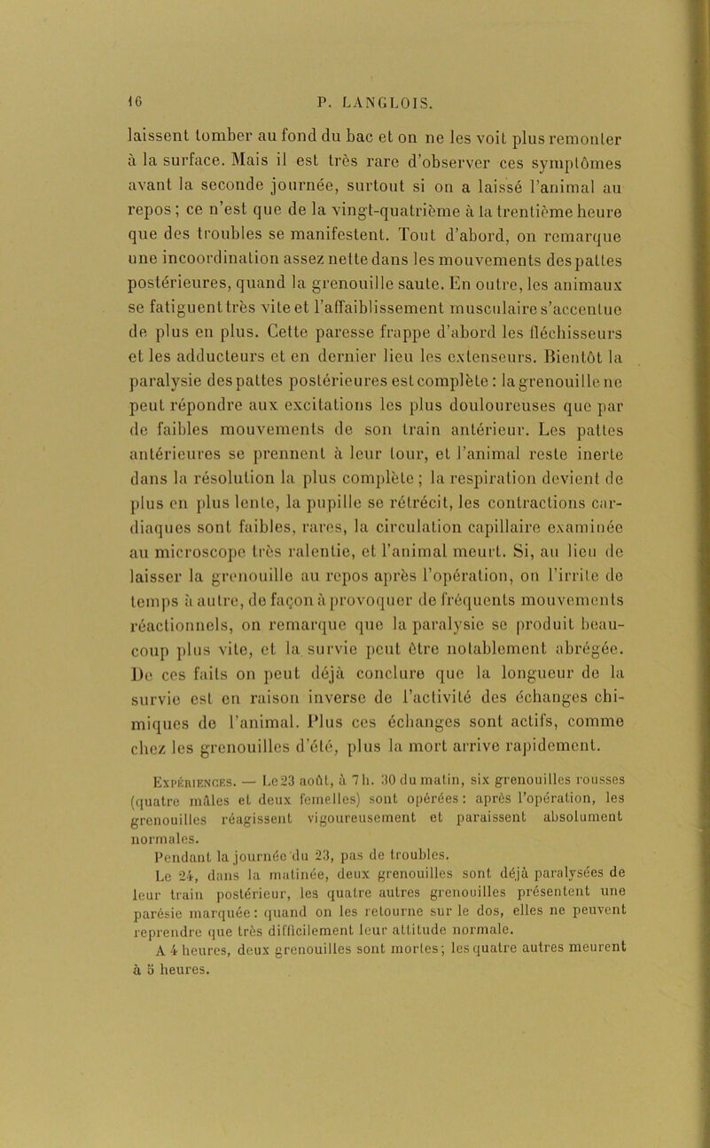 kissent tomber au fond du bac et on ne les voit plus remonter à la surface. Mais il est très rare d’observer ces symptômes avant la seconde journée, surtout si on a laissé l’animal au repos ; ce n’est que de la vingt-quatrième à la trentième heure que des troubles se manifestent. Tout d’abord, on remarque une incoordination assez nette dans les mouvements des pattes postérieures, quand la grenouille saute. En outre, les animaux se fatiguent très vite et l’affaiblissement musculaire s’accentue de plus en plus. Cette paresse frappe d’abord les fléchisseurs et les adducteurs et en dernier lieu les extenseurs. Bientôt la paralysie des pattes postérieures est complète : la grenouille ne peut répondre aux excitations les plus douloureuses que par de faibles mouvements de son train antérieur. Les pattes antérieures se prennent à leur tour, et l’animal reste inerte dans la résolution la plus complète ; la respiration devient de plus en plus lente, la pupille se rétrécit, les contractions car- diaques sont faibles, rares, la circulation capillaire examinée au microscope très ralentie, et l’animal meurt. Si, au lieu de laisser la grenouille au repos après l’opération, on l’irrile de temps à autre, de façon à provoquer de fréquents mouvements réactionnels, on remarque que la paralysie se produit beau- coup plus vite, et la survie peut être notablement abrégée. De ces faits on peut déjà conclure que la longueur de la survie est en raison inverse de l’activité des échanges chi- miques de l’animal. Plus ces échanges sont actifs, comme chez les grenouilles d’été, plus la mort arrive rapidement. Expériences. — Le23 août, à 7h. 30 du matin, six grenouilles rousses (quatre mûtes et deux femelles) sont opérées: après l’opération, les grenouilles réagissent vigoureusement et paraissent absolument normales. Pendant la journée du 23, pas de troubles. Le 24, dans la matinée, deux grenouilles sont déjà paralysées de leur train postérieur, les quatre autres grenouilles présentent une parésie marquée: quand on les retourne sur le dos, elles ne peuvent reprendre que très difficilement leur attitude normale. A 4 heures, deux grenouilles sont mortes; les quatre autres meurent à 5 heures.
