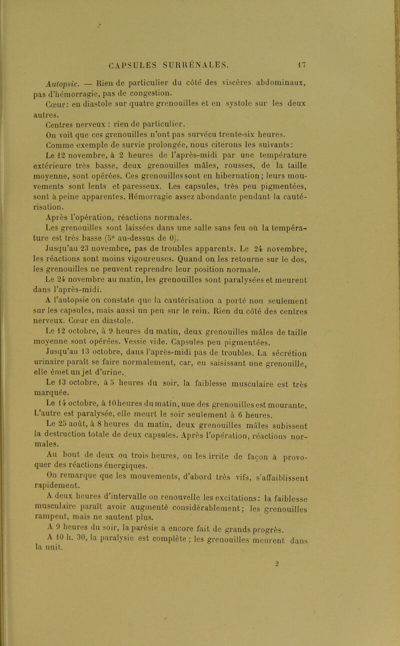 Autopsie. — Rien de particulier du côté des viscères abdominaux, pas d’hémorragie, pas de congestion. Cœur: en diastole sur quatre grenouilles et en systole sur les deux autres. Centres nerveux : rien de particulier. On voit que ces grenouilles n’ont pas survécu trente-six heures. Comme exemple de survie prolongée, nous citerons les suivants: Le 12 novembre, à 2 heures de l’après-midi par une température extérieure très basse, deux grenouilles mâles, rousses, de la taille moyenne, sont opérées. Ces grenouilles sont en hibernation; leurs mou- vements sont lents et paresseux. Les capsules, très peu pigmentées, sont à peine apparentes. Hémorragie assez abondante pendant la cauté- risation. Après l’opération, réactions normales. Les grenouilles sont laissées dans une salle sans feu où la tempéra- ture est très basse (a0 au-dessus de 0). Jusqu’au 23 novembre, pas de troubles apparents. Le 24 novembre, les réactions sont moins vigoureuses. Quand on les retourne sur le dos, les grenouilles ne peuvent reprendre leur position normale. Le 24 novembre au malin, les grenouilles sont paralysées et meurent dans l’après-midi. A l’autopsie on constate que la cautérisation a porté non seulement sur les capsules, mais aussi un peu sur le rein. Rien du côté des centres nerveux. Cœur en diastole. Le 12 octobre, à 9 heures du matin, deux grenouilles mâles de taille moyenne sont opérées. Vessie vide. Capsules peu pigmentées. Jusqu’au 13 octobre, dans l’après-midi pas de troubles. La sécrétion urinaire paraît se faire normalement, car, en saisissant une grenouille, elle émet un jet d’urine. Le 13 octobre, à 5 heures du soir, la faiblesse musculaire est très marquée. Le 14 octobre, à lOheures dumatin, une des grenouilles est mourante. L’autre est paralysée, elle meurt le soir seulement à 6 heures. Le 2o août, à 8 heures du matin, deux grenouilles mâles subissent la destruction totale de deux capsules. Après l’opération, réactions nor- males. Au bout de deux ou trois heures, on les irrite de façon à provo- quer des réactions énergiques. On remarque que les mouvements, d’abord très vifs, s’affaiblissent rapidement. A deux heures d’intervalle on renouvelle les excitations: la faiblesse musculaire paraît avoir augmenté considérablement; les grenouilles rampent, mais ne sautent plus. A 9 heures du soir, la parésie a encore fait de grands progrès. A 10 h. 30, la paralysie est complète; les grenouilles meurent dans la nuit. 9