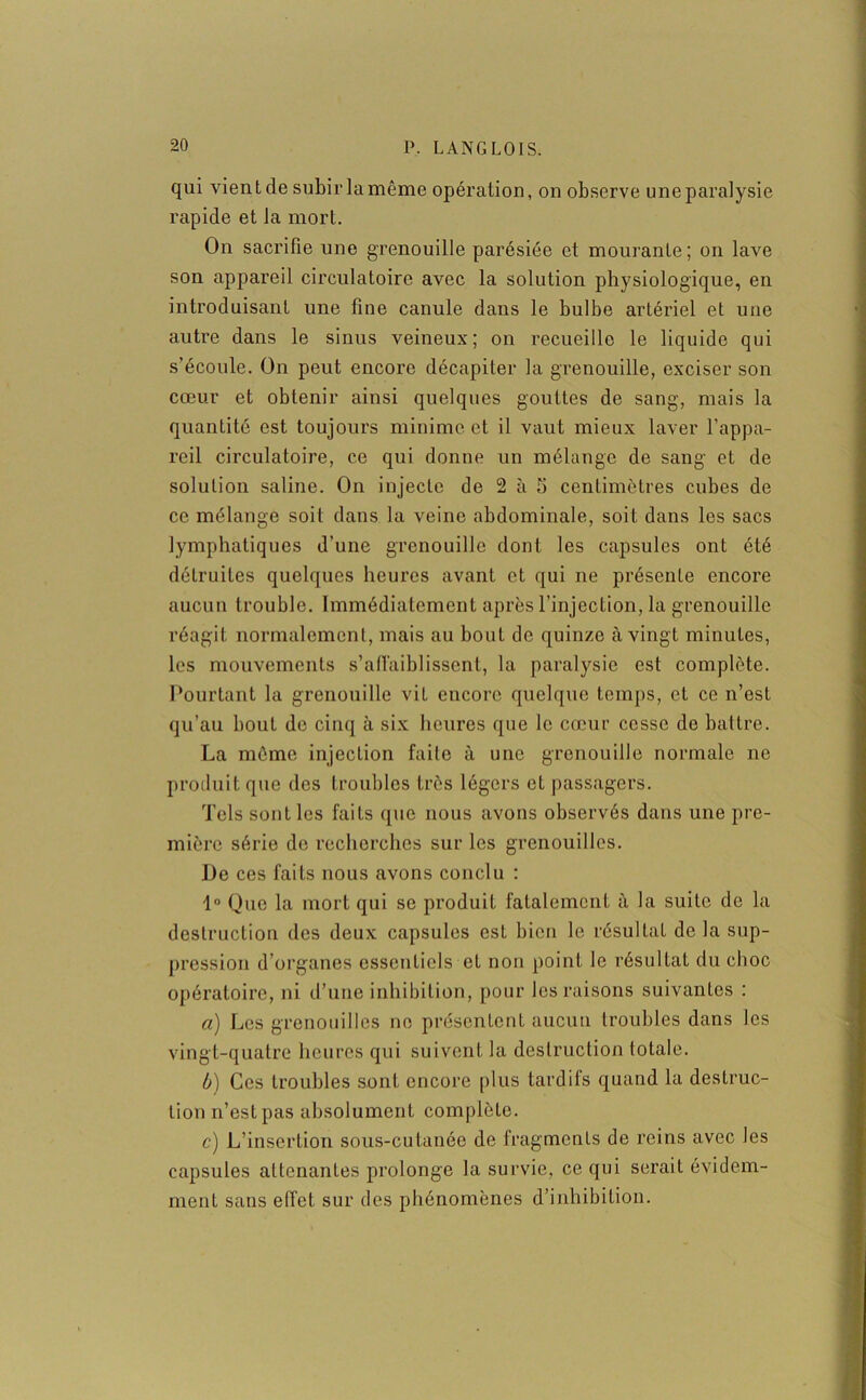 qui vient de subir la même opération, on observe une paralysie rapide et la mort. On sacrifie une grenouille parésiée et mourante; on lave son appareil circulatoire avec la solution physiologique, en introduisant une fine canule dans le bulbe artériel et une autre dans le sinus veineux; on recueille le liquide qui s’écoule. On peut encore décapiter la grenouille, exciser son cœur et obtenir ainsi quelques gouttes de sang, mais la quantité est toujours minime et il vaut mieux laver l’appa- reil circulatoire, ce qui donne un mélange de sang et de solution saline. On injecte de 2 à 5 centimètres cubes de ce mélange soit dans la veine abdominale, soit dans les sacs lymphatiques d’une grenouille dont les capsules ont été détruites quelques heures avant et qui ne présente encore aucun trouble. Immédiatement après l’injection, la grenouille réagit normalement, mais au bout de quinze à vingt minutes, les mouvements s'affaiblissent, la paralysie est complète. Pourtant la grenouille vit encore quelque temps, et ce n’est qu’au bout de cinq à six heures que le cœur cesse de battre. La môme injection faite à une grenouille normale ne produit que des troubles très légers et passagers. Tels senties faits que nous avons observés dans une pre- mière série de recherches sur les grenouilles. De ces faits nous avons conclu : 1° Que la mort qui se produit fatalement à la suite de la destruction des deux capsules est bien le résultat de la sup- pression d’organes essentiels et non point le résultat du choc opératoire, ni d’une inhibition, pour les raisons suivantes : a) Les grenouilles ne présentent aucun troubles dans les vingt-quatre heures qui suivent la destruction totale. b) Ces troubles sont encore plus tardifs quand la destruc- tion n’est pas absolument complète. c) L’insertion sous-cutanée de fragments de reins avec les capsules attenantes prolonge la survie, ce qui serait évidem- ment sans effet sur des phénomènes d’inhibition.