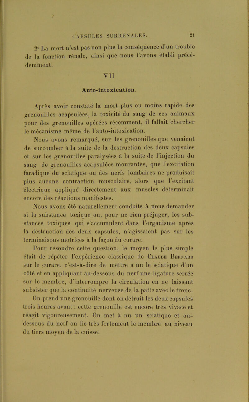 2° La mort n’est pas non plus la conséquence d’un trouble de la fonction rénale, ainsi que nous l’avons établi précé- demment. YII Auto-intoxication. Après avoir constaté la mort plus ou moins rapide des grenouilles acapsulécs, la toxicité du sang de ces animaux pour des grenouilles opérées récemment, il fallait chercher le mécanisme même de l’aulo-intoxication. Nous avons remarqué, sur les grenouilles que venaient de succomber à la suite rie la destruction des deux capsules et sur les grenouilles paralysées à la suite de l’injection du sang de grenouilles acapsulées mourantes, que l’excitation faradique du sciatique ou des nerfs lombaires ne produisait plus aucune contraction musculaire, alors que l’excitant électrique appliqué directement aux muscles déterminait encore des réactions manifestes. Nous avons été naturellement conduits à nous demander si la substance toxique ou, pour ne rien préjuger, les sub- stances toxiques qui s’accumulent dans l’organisme après la destruction des deux capsules, n’agissaient pas sur les terminaisons motrices à la façon du curare. Pour résoudre cette question, le moyen le plus simple était de répéter l’expérience classique de Claude Bernard sur le curare, c’est-à-dire de mettre a nu le sciatique d’un côté et en appliquant au-dessous du nerf une ligature serrée sur le membre, d’interrompre la circulation en ne laissant subsister que la continuité nerveuse de la patte avec le tronc. Ün prend une grenouille dont on détruit les deux capsules trois heures avant : cette grenouille est encore très vivace et réagit vigoureusement. On met à nu un sciatique et au- dessous du nerf on lie très fortemeut le membre au niveau du tiers moyen de la cuisse.