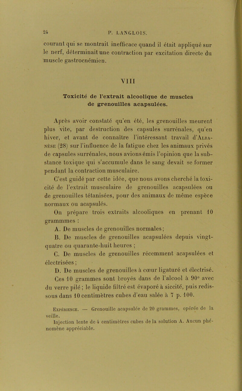 courant qui se montrait inefficace quand il était appliqué sur le nerf, déterminait une contraction par excitation directe du muscle gastrocnémien. VIII Toxicité de l’extrait alcoolique de muscles de grenouilles acapsulées. Après avoir constaté qu’en été, les grenouilles meurent plus vite, par destruction des capsules surrénales, qu’en hiver, et avant de connaître l’intéressant travail d’Auu- nèse (28) sur l’influence de la fatigue chez les animaux privés de capsules surrénales, nous avions émis l’opinion que la sub- stance toxique qui s’accumule dans le sang devait se former pendant la contraction musculaire. C’est guidé par cette idée, que nous avons cherché la toxi- cité de l’extrait musculaire de grenouilles acapsulées ou de grenouilles tétanisées, pour des animaux de même espèce normaux ou acapsulés. On prépare trois extraits alcooliques en prenant 10 grammmes : A. De muscles de grenouilles normales; B. De muscles de grenouilles acapsulées depuis vingt- quatre ou quarante-huit heures ; C. De muscles de grenouilles récemment acapsulées et électrisées ; D. De muscles de grenouilles à cœur ligaturé et électrisé. Ces 10 grammes sont broyés dans de l’alcool à 90° avec du verre pilé ; le liquide filtré est évaporé à siccité, puis redis- sous dans 40 centimètres cubes d’eau salée à 7 p. 100. Expérience. — Grenouille acapsulée de 20 grammes, opérée de la veille. Injection lente de 4 centimètres cubes delà solution A. Aucun phé- nomène appréciable.