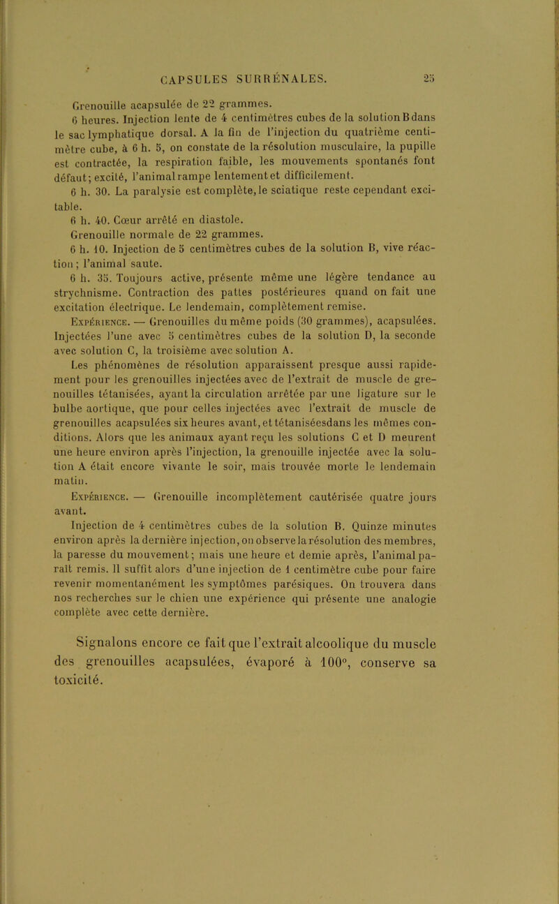 Grenouille acapsulée de 22 grammes. 6 heures. Injection lente de 4 centimètres cubes de la solution B dans le sac lymphatique dorsal. A la fin de l’injection du quatrième centi- mètre cube, à 6 h. 5, on constate de la résolution musculaire, la pupille est contractée, la respiration faible, les mouvements spontanés font défaut; excité, l’animal rampe lentementet difficilement. 6 b. 30. La paralysie est complète, le sciatique reste cependant exci- table. 6 h. 40. Cœur arrêté en diastole. Grenouille normale de 22 grammes. 6 h. 10. Injection de 5 centimètres cubes de la solution B, vive re'ac- tion ; l’animal saute. 6 b. 33. Toujours active, présente même une légère tendance au strychnisme. Contraction des pattes postérieures quand on fait une excitation électrique. Le lendemain, complètement remise. Expérience. — Grenouilles du même poids (30 grammes), acapsulées. Injectées l’une avec 3 centimètres cubes de la solution D, la seconde avec solution C, la troisième avec solution A. Les phénomènes de résolution apparaissent presque aussi rapide- ment pour les grenouilles injectées avec de l’extrait de muscle de gre- nouilles tétanisées, ayant la circulation arrêtée par une ligature sur le bulbe aortique, que pour celles injectées avec l’extrait de muscle de grenouilles acapsulées six heures avant,ettétaniséesdans les mêmes con- ditions. Alors que les animaux ayant reçu les solutions C et D meurent une heure environ après l’injection, la grenouille injectée avec la solu- tion A était encore vivante le soir, mais trouvée morte le lendemain matin. Expérience. — Grenouille incomplètement cautérisée quatre jours avant. Injection de 4 centimètres cubes de la solution B. Quinze minutes environ après la dernière injection, on observe la résolution des membres, la paresse du mouvement; mais une heure et demie après, l’animal pa- rait remis. Il suffit alors d’une injection de 1 centimètre cube pour faire revenir momentanément les symptômes parésiques. On trouvera dans nos recherches sur le chien une expérience qui présente une analogie complète avec cette dernière. Signalons encore ce fait que l’extrait alcoolique du muscle des grenouilles acapsulées, évaporé à 100°, conserve sa toxicité.