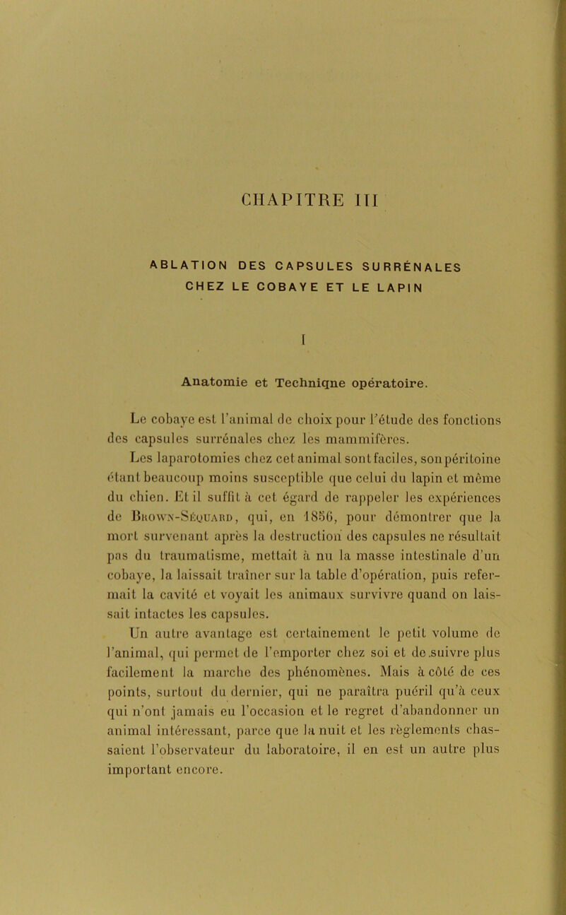 ABLATION DES CAPSULES SURRÉNALES CHEZ LE COBAYE ET LE LAPIN [ Anatomie et Techniqne opératoire. Le cobaye est l’animal tic choix pour l'élude des fonctions des capsules surrénales chez les mammifères. Les laparotomies chez cet animal sontfacilcs, sonpéritoine étant beaucoup moins susceptible que celui du lapin et même du chien. Et il suffit à cet égard de rappeler les expériences de Bkown-Séquard, qui, en 1850, pour démontrer que ]a mort survenant après la destruction des capsules ne résultait pas du traumatisme, mettait à nu la masse intestinale d’un cobaye, la laissait traîner sur la table d’opération, puis refer- mait la cavité et voyait les animaux survivre quand on lais- sait intactes les capsules. Un autre avantage est certainement le petit volume de l’animal, qui permet de l’emporter chez soi et de .suivre plus facilement la marche des phénomènes. Mais àcôlé de ces points, surtout du dernier, qui ne paraîtra puéril qu’à ceux qui n’ont jamais eu l’occasion et le regret d’abandonner un animal intéressant, parce que la nuit et les règlements chas- saient l’observateur du laboratoire, il en est un autre plus important encore.