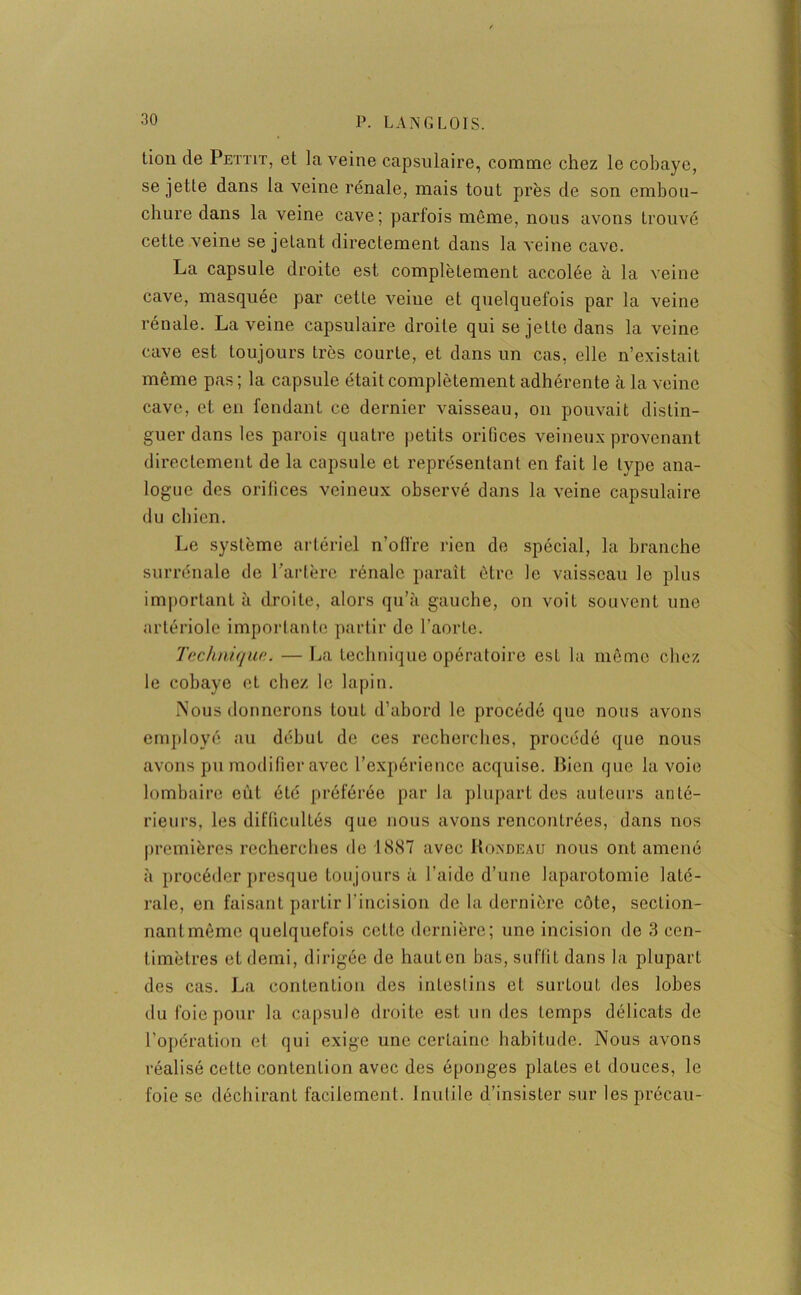 lion de Pettit, et la veine capsulaire, comme chez le cobaye, se jette dans la veine rénale, mais tout près de son embou- chure dans la veine cave; parfois môme, nous avons trouvé cette veine se jetant directement dans la veine cave. La capsule droite est complètement accolée à la veine cave, masquée par cette veiue et quelquefois par la veine rénale. La veine capsulaire droite qui se jette dans la veine cave est toujours très courte, et dans un cas, elle n’existait même pas ; la capsule était complètement adhérente à la veine cave, et en fendant ce dernier vaisseau, on pouvait distin- guer dans les parois quatre petits orifices veineux provenant directement de la capsule et représentant en fait le type ana- logue des orifices veineux observé dans la veine capsulaire du chien. Le système artériel n’offre rien de spécial, la branche surrénale de l’artère rénale parait être le vaisseau le plus important à droite, alors qu’à gauche, on voit souvent une artériole importante partir de l’aorte. T(‘clinique. — La technique opératoire est la même chez le cobaye et chez le lapin. Nous donnerons tout d’abord le procédé que nous avons employé au début de ces recherches, procédé que nous avons pu modifier avec l’expérience acquise. Bien que la voie lombaire eût été préférée par la plupart des auteurs anté- rieurs, les difficultés que nous avons rencontrées, dans nos premières recherches de 1 «S87 avec Rondeau nous ont amené à procéder presque toujours à l’aide d’une laparotomie laté- rale, en faisant partir l’incision de la dernière côte, section- nantmêmc quelquefois cette dernière; une incision de 3 cen- timètres et demi, dirigée de hautcn bas, suffit dans la plupart des cas. La contention des intestins et surtout des lobes du foie pour la capsule droite est un des temps délicats de l’opération et qui exige une certaine habitude. Nous avons réalisé cette contention avec des éponges plates et douces, le foie se déchirant facilement. Inutile d’insister sur les précau-