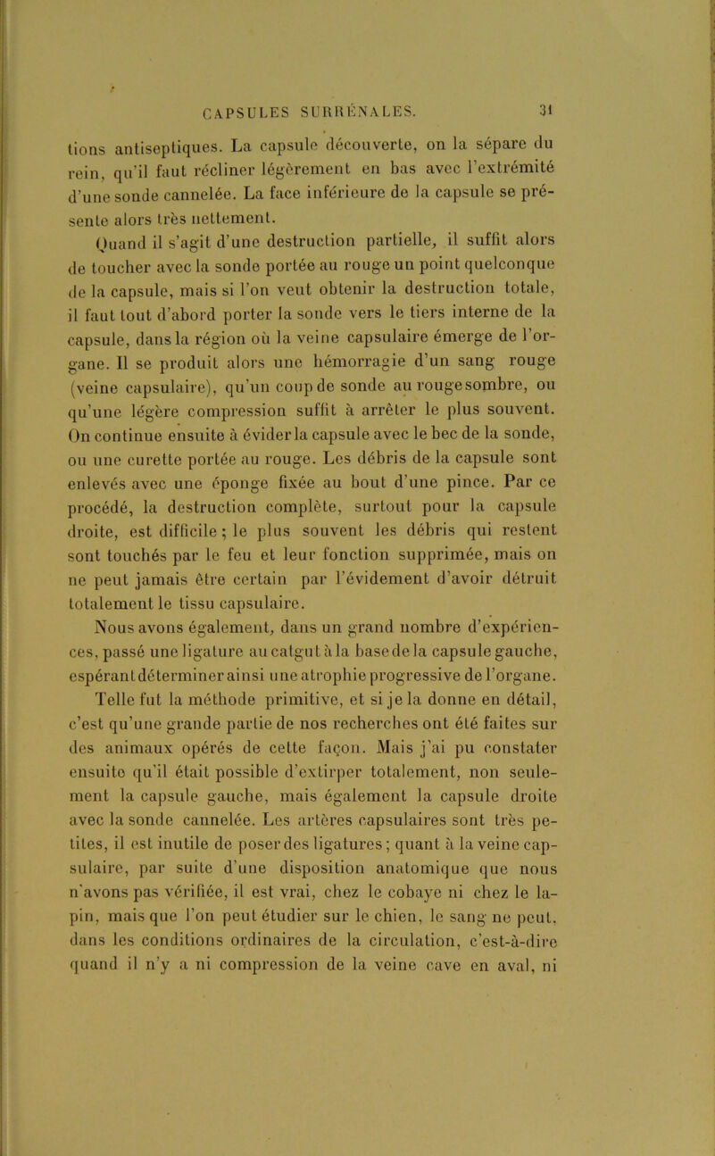 tions antiseptiques. La capsule découverte, on la sépare du rein, qu'il faut récliner légèrement en bas avec l’extrémité d’une sonde cannelée. La face inférieure de la capsule se pré- sente alors très nettement. Quand il s’agit d’une destruction partielle, il suffit alors de toucher avec la sonde portée au rouge un point quelconque de la capsule, mais si l’on veut obtenir la destruction totale, il faut tout d’abord porter la sonde vers le tiers interne de la capsule, dans la région où la veine capsulaire émerge de l’or- gane. Il se produit alors une hémorragie d’un sang rouge (veine capsulaire), qu’un coup de sonde au rouge sombre, ou qu’une légère compression suffit à arrêter le plus souvent. On continue ensuite à éviderla capsule avec le bec de la sonde, ou une curette portée au rouge. Les débris de la capsule sont enlevés avec une éponge fixée au bout d’une pince. Par ce procédé, la destruction complète, surtout pour la capsule droite, est difficile ; le plus souvent les débris qui restent sont touchés par le feu et leur fonction supprimée, mais on ne peut jamais être certain par l’évidement d’avoir détruit totalement le tissu capsulaire. Nous avons également, dans un grand nombre d’expérien- ces, passé uneligature aucatgutàla basedela capsule gauche, espérant déterminer ai nsi une atrophie progressive de l’organe. Telle fut la méthode primitive, et si je la donne en détail, c’est qu’une grande partie de nos recherches ont été faites sur des animaux opérés de cette façon. Mais j’ai pu constater ensuite qu’il était possible d’extirper totalement, non seule- ment la capsule gauche, mais également la capsule droite avec la sonde cannelée. Les artères capsulaires sont très pe- tites, il est inutile de poser des ligatures ; quant à la veine cap- sulaire, par suite d'une disposition anatomique que nous n'avons pas vérifiée, il est vrai, chez le cobaye ni chez le la- pin, mais que l’on peut étudier sur le chien, le sang ne peut, dans les conditions ordinaires de la circulation, c’est-à-dire quand il n’y a ni compression de la veine cave en aval, ni