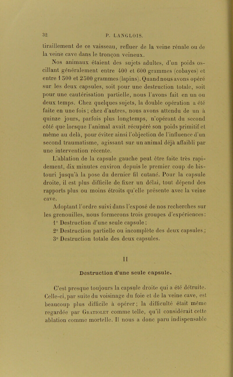 tiraillement de ce vaisseau, refluer de la veine rénale ou de la veine cave dans le tronçon veineux. Nos animaux étaient des sujets adultes, d'un poids os- cillant généralement entre 400 et 600 grammes (cobayes) et entre \ 500 et 2500 grammes (lapins). Quand nous avons opéré sur les deux capsules, soit pour une destruction totale, soit pour une cautérisation partielle, nous l’avons fait en un ou deux temps. Chez quelques su jets, la double opération a été faite en une fois ; chez d’autres, nous avons attendu de un à quinze jours, parfois plus longtemps, n’opérant du second côté que lorsque l’animal avait récupéré son poids primitif et même au delà, pour éviter ainsi l’objection de l’influence d’un second traumatisme, agissant sur un animal déjà affaibli par une intervention récente. L’ablation de la capsule gauche peut être faite très rapi- dement, dix minutes environ depuis le premier coup de bis- touri jusqu’à la pose du dernier fil cutané. Pour la capsule droite, il est plus difficile de fixer un délai, tout dépend des rapports plus ou moins étroits qu’elle présente avec la veine cave. Adoptant l’ordre suivi dans l’exposé de nos recherches sur les grenouilles, nous formerons trois groupes d’expériences: 1° Destruction d’une seule capsule; 2° Destruction partielle ou incomplète des deux capsules.; 3° Destruction totale des deux capsules. II Destruction d’une seule capsule. C’est presque toujours la capsule droite qui a été détruite. Celle-ci, par suite du voisinage du foie et de la veine cave, est beaucoup plus difficile à opérer; la difficulté était même regardée par Gkatiolet comme telle, qu’il considérait ceLtc ablation comme mortelle. Il nous a donc paru indispensable