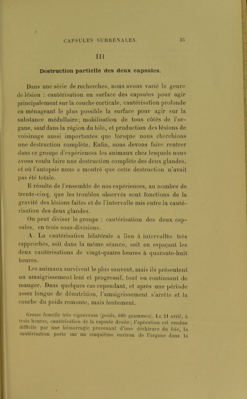 CAPSULES SU RR E N A L E S. 33 III Destruction partielle des deux capsules. Dans une série de recherches, nous avons varié le genre de lésion : cautérisation en surface des capsules pour agir principalement sur la couche corticale, cautérisation profonde en ménageant le plus possible la surface pour agir sur la substance médullaire; mobilisation de tous côtés de l’or- gane, sauf dans la région du hile, et production des lésions de voisinage aussi importantes que lorsque nous cherchions une destruction complète. Enfin, nous devons faire rentrer dans ce groupe d’expériences les animaux chez lesquels nous avons voulu faire une destruction complète des deux glandes, et où l’autopsie nous a montré que cette destruction n’avait pas été totale. Il résulte de l’ensemblo de nos expériences, au nombre de trente-cinq, que les troubles observés sont fonctions de la gravité des lésions faites et de l’intervalle mis entre la cauté- risation des deux glandes. On peut diviser le groupe : cautérisation des deux cap- sules, en trois sous-divisions. A. La cautérisation bilatérale a lieu à intervalles très rapprochés, soit dans la môme séance, soit en espaçant les deux cautérisations de vingt-quatre heures à quarante-huit heures. Les animaux survivent le plus souvent, mais ils présentent un amaigrissement lent et progressif, tout en continuant de manger. Dans quelques cas cependant, et après une période assez longue de dénutrition, l’amaigrissement s’arrête et la courbe du poids remonte, mais lentement. Grosse femelle très vigoureuse (poids, 680 grammes). Le 21 avril, à trois heures, cautérisation de la capsule droite; l’opération est rendue difficile par une hémorragie provenant d’une déchirure du foie, la cautérisation porte sur un cinquième environ de l’organe dans la