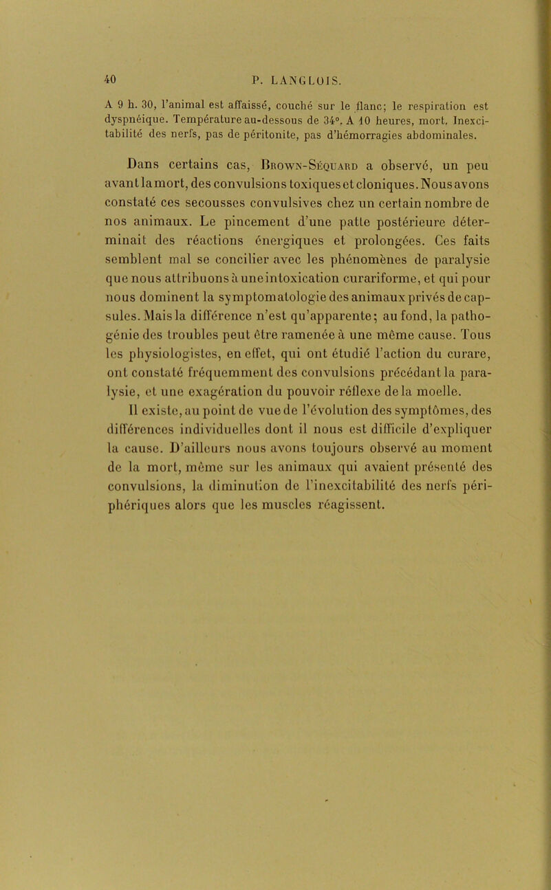 A 9 h. 30, l’animal est affaissé, couché sur le liane; le respiration est dyspnéique. Température au-dessous de 34°. A 10 heures, mort. Inexci- tabilité des nerfs, pas de péritonite, pas d’hémorragies abdominales. Dans certains cas, Brown-Séquard a observé, un peu avant la mort, des convulsions toxiques et cloniques. Nous avons constaté ces secousses convulsives chez un certain nombre de nos animaux. Le pincement d’une patte postérieure déter- minait des réactions énergiques et prolongées. Ces faits semblent mal se concilier avec les phénomènes de paralysie que nous attribuons à une intoxication curariforme, et qui pour nous dominent la symptomatologie des animaux privés de cap- sules. Mais la différence n’est qu’apparente; au fond, la patho- génie des troubles peut être ramenée à une même cause. Tous les physiologistes, en effet, qui ont étudié l’action du curare, ont constaté fréquemment des convulsions précédant la para- lysie, et une exagération du pouvoir réflexe delà moelle. Il existe, au point de vue de l’évolution des symptômes, des différences individuelles dont il nous est difficile d’expliquer la cause. D’ailleurs nous avons toujours observé au moment de la mort, même sur les animaux qui avaient présenté des convulsions, la diminution de l’inexcitabilité des nerfs péri- phériques alors que les muscles réagissent.